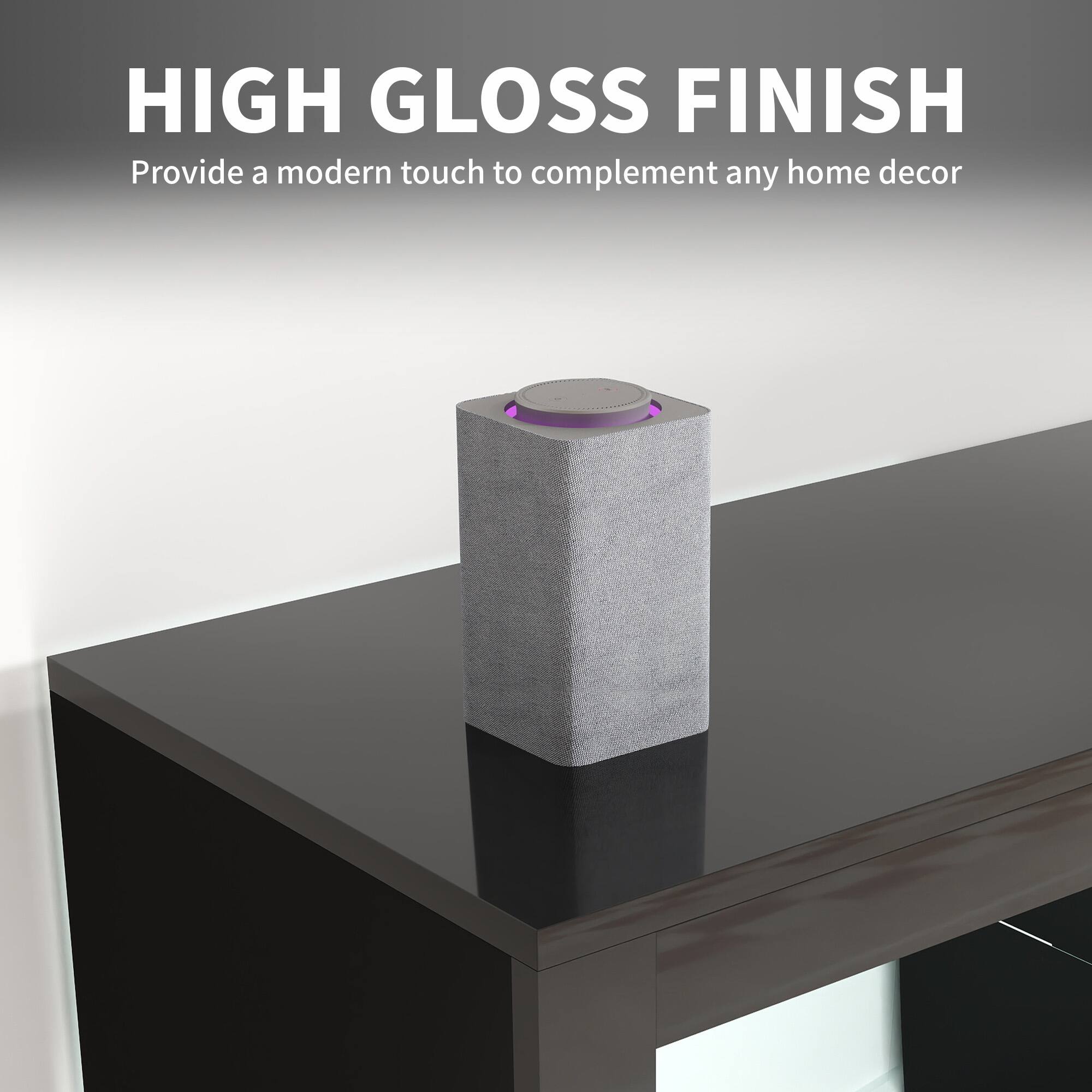 HIGH GLOSS FINISH  
Provide a modern touch to complement any home decor