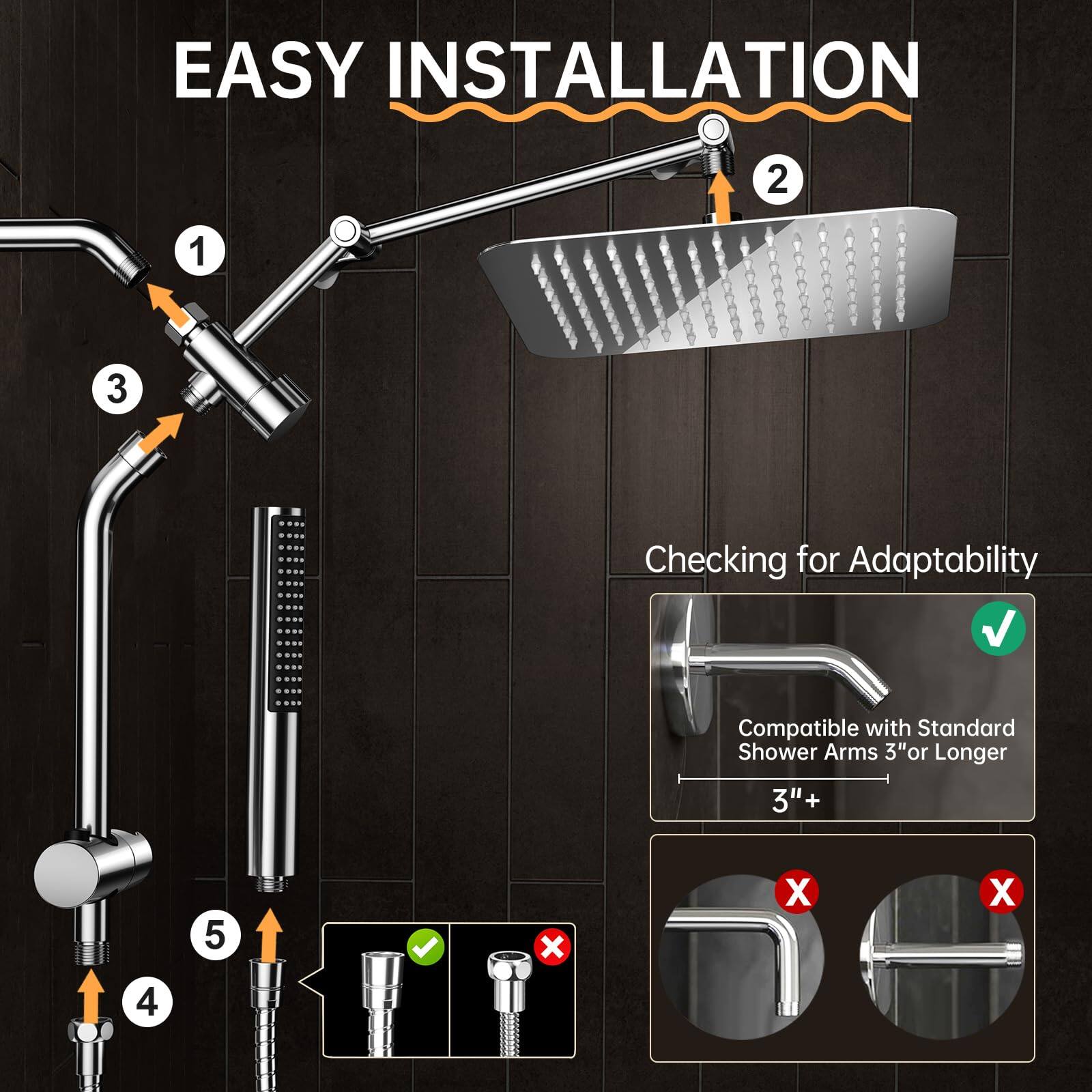 EASY INSTALLATION

1. Attach the shower arm to the wall.
2. Attach the showerhead to the arm.
3. Attach the handheld showerhead to the arm.
4. Connect the hoses to the water supply.
5. Ensure the correct fittings are used.

Checking for Adaptability

Compatible with Standard Shower Arms 3" or Longer

3"+