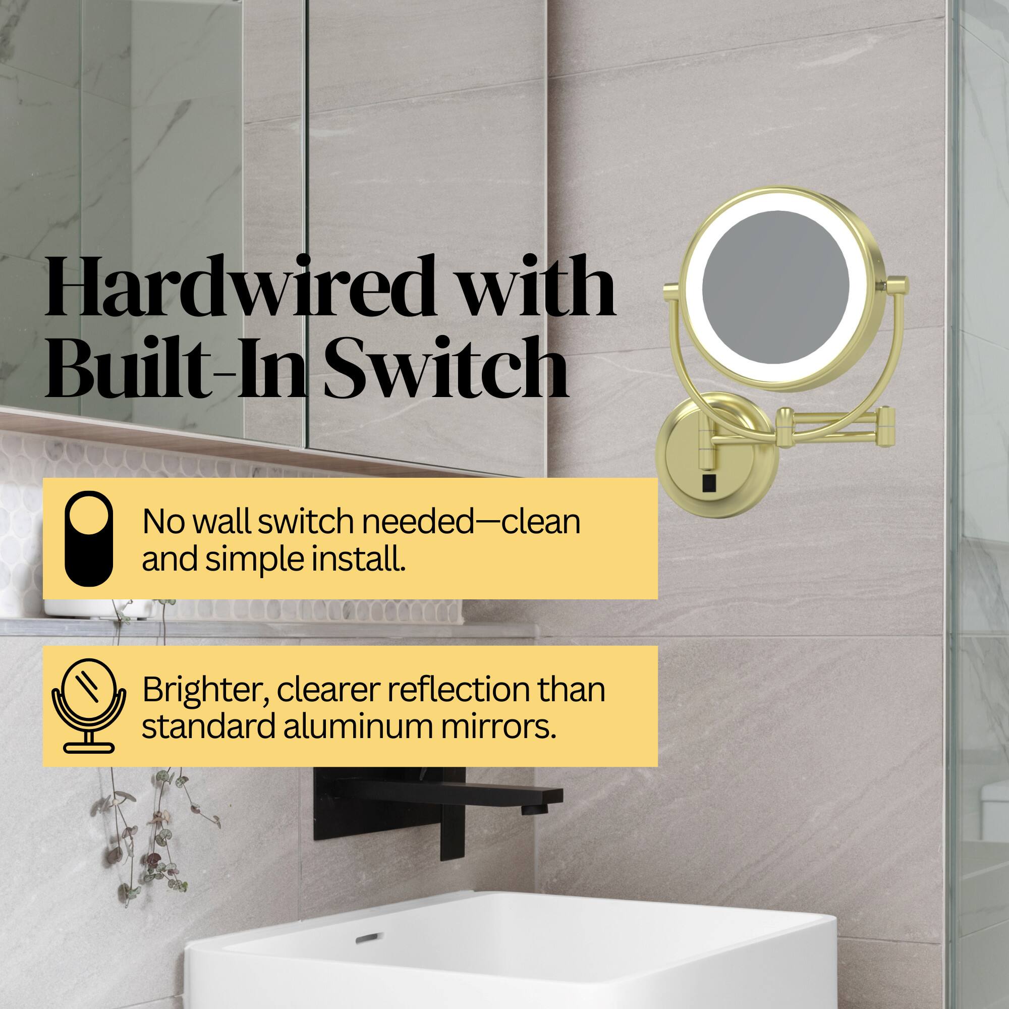Hardwired with Built-In Switch  
No wall switch needed—clean and simple install.  
Brighter, clearer reflection than standard aluminum mirrors.
