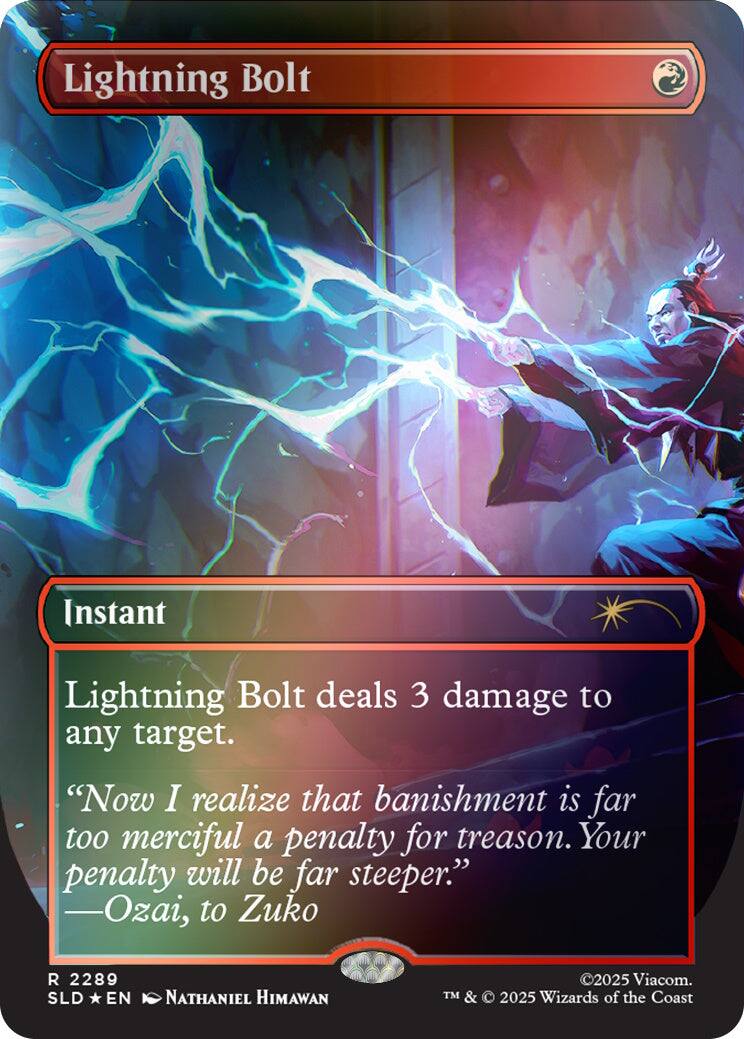 Lightning Bolt  
Instant  
Lightning Bolt deals 3 damage to any target.  
"Now I realize that banishment is far too merciful a penalty for treason. Your penalty will be far steeper." -Ozai, to Zuko  
2289 SLD EN  
NATHANIEL HIMAWAN  
©2025 Viacom. TM & © 2025 Wizards of the Coast