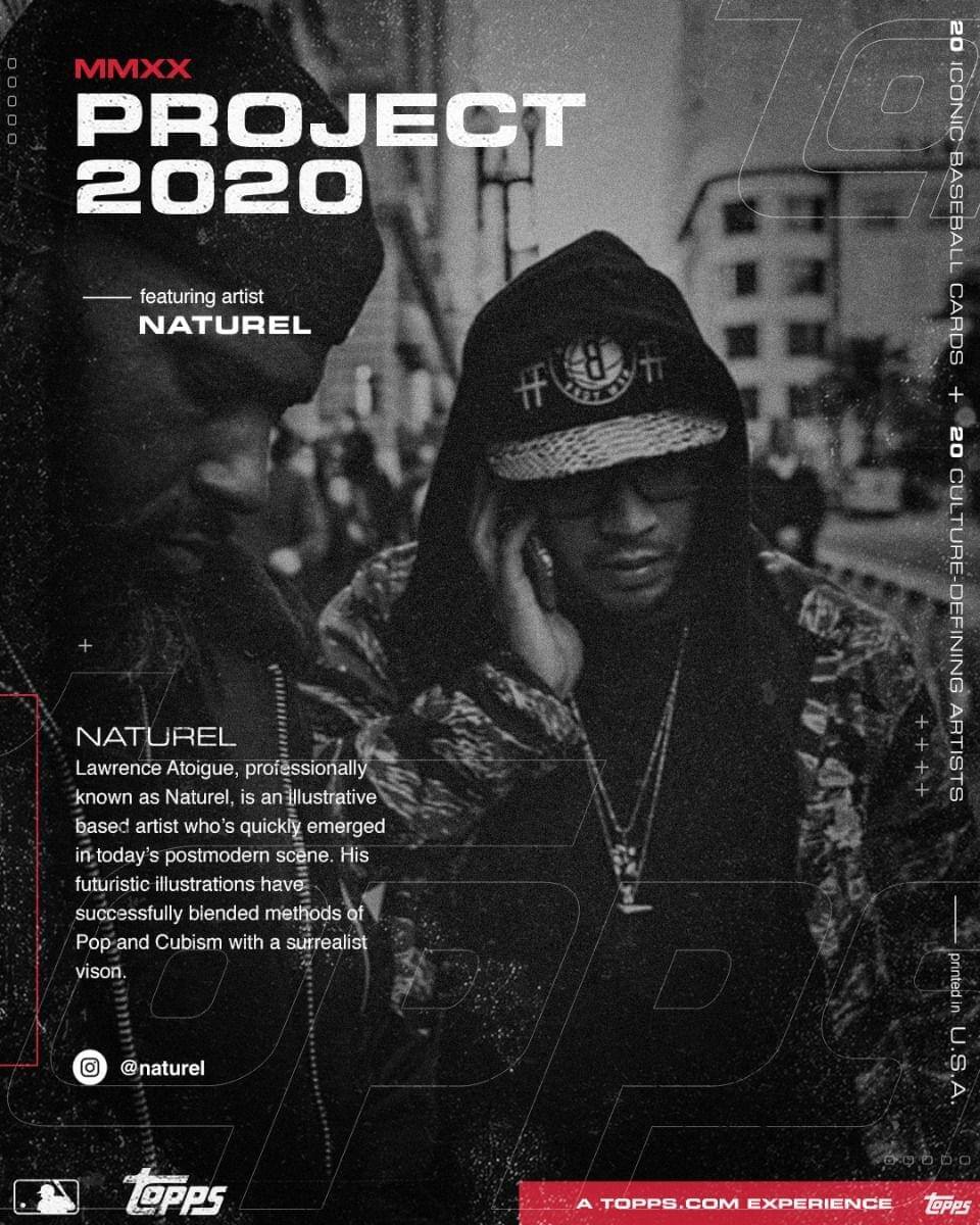 MMXX  
PROJECT 2020  
featuring artist  
NATUREL  

NATUREL  
Lawrence Atoigue, professionally known as Naturel, is an illustrative based artist who's quickly emerged in today's postmodern scene. His futuristic illustrations have successfully blended methods of Pop and Cubism with a surrealist vision.  

@naturel  

20 ICONIC BASEBALL CARDS  
20 CULTURE-DEFINING ARTISTS  

A TOPPS.COM EXPERIENCE  

TOPPS
