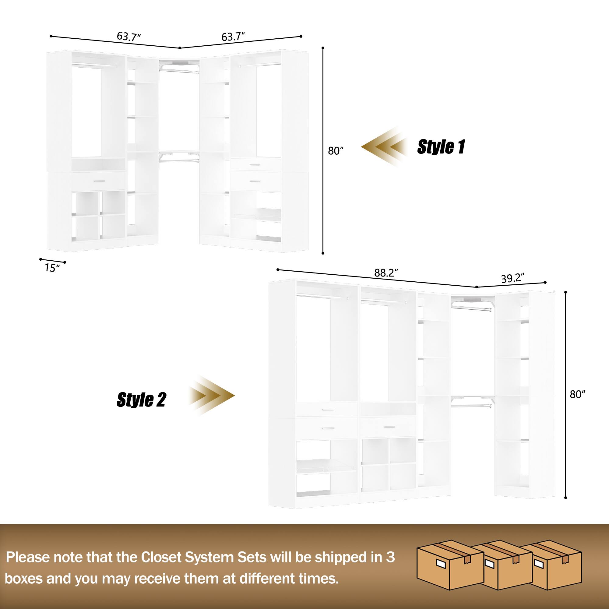 63.7" 63.7" 80" Style 1 15" 88.2" 39.2" Style 2 80

Please note that the Closet System Sets will be shipped in 3 boxes and you may receive them at different times.