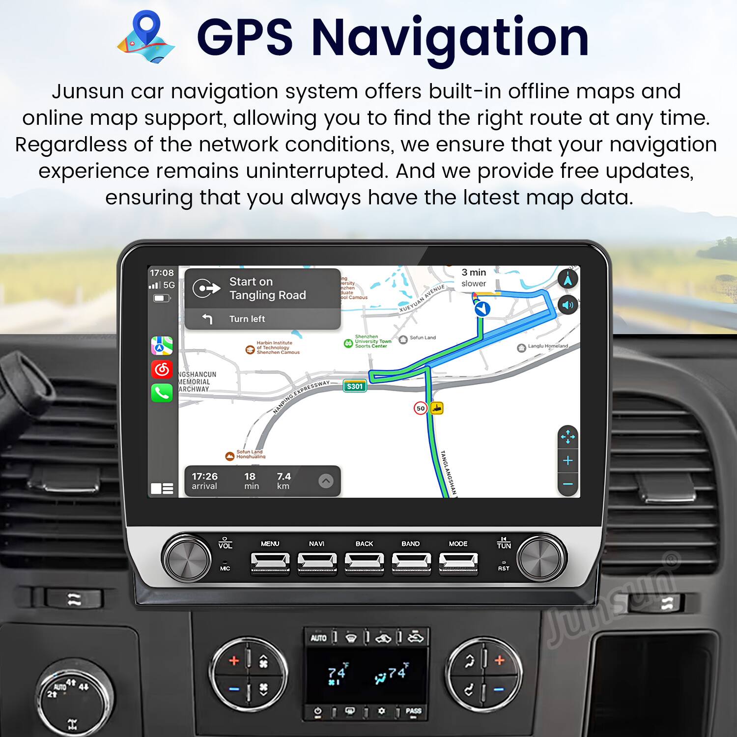GPS Navigation

Junsun car navigation system offers built-in offline maps and online map support, allowing you to find the right route at any time. Regardless of the network conditions, we ensure that your navigation experience remains uninterrupted. And we provide free updates, ensuring that you always have the latest map data.

17:08 5G Start on Tangling Road Turn left - cado - - t I ANe SUETMAR 3 min slower - - - ass - - Shacches | - I - Sarum Land Langl Mgmetand SOSHANCUN MEMORIAL ARCHWAY SWA 3301 50 4 AUTO 44 21 - - -d 17:26 18 7.4 arrival min km VOL MENU LE + NAVI AUTO 7 4 BACK BAND PASS TSNES TANGLANDSHAN MODE 2 + IE TUN aST Junsem -