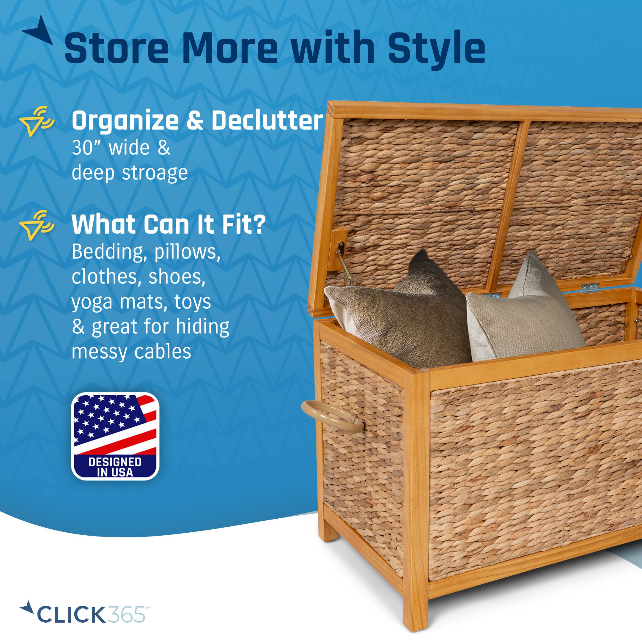 Store More with Style  
Organize & Declutter  
30" wide & deep storage  
What Can It Fit?  
Bedding, pillows, clothes, shoes, yoga mats, toys & great for hiding messy cables  
DESIGNED IN USA  
CLICK365