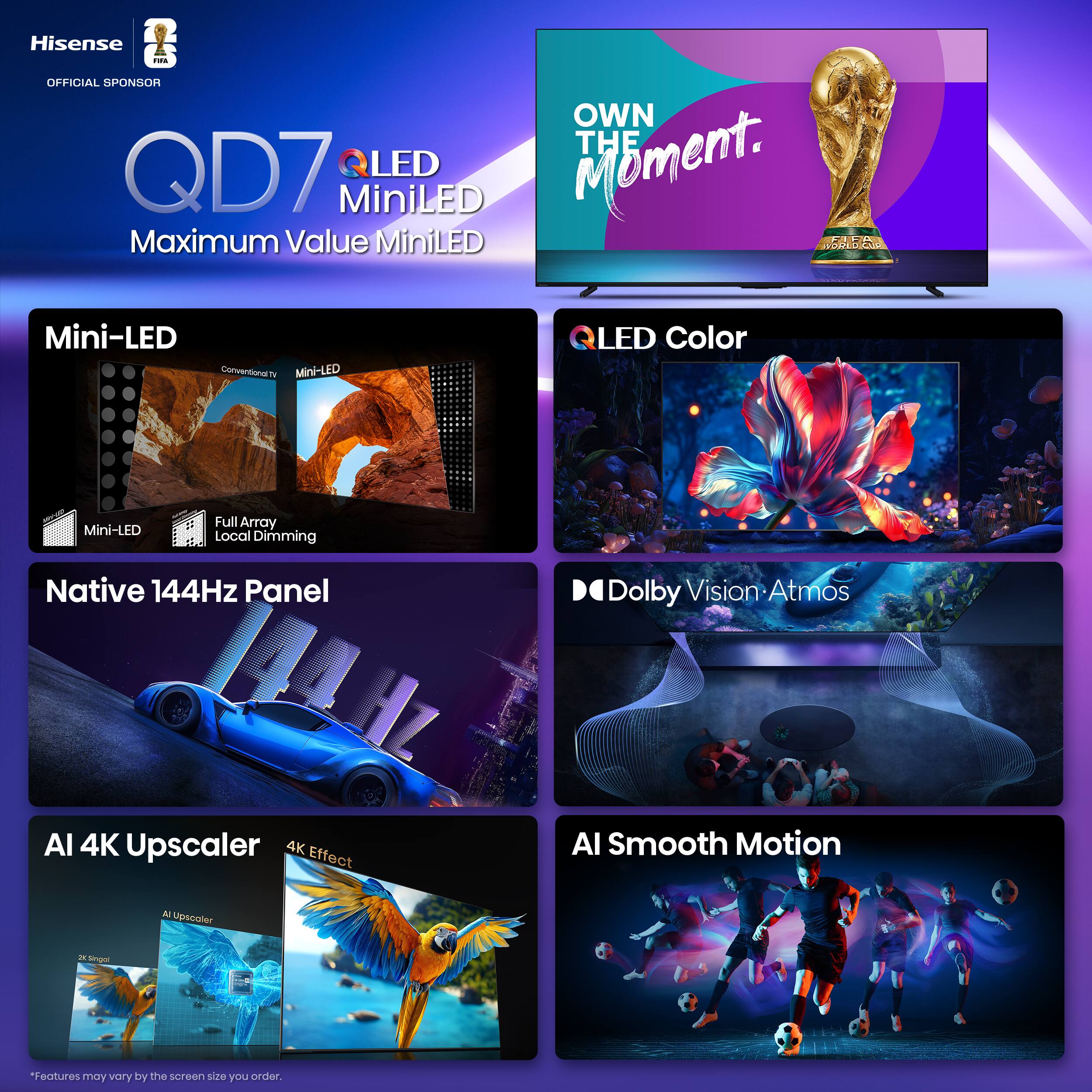 Hisense QD7  
OFFICIAL SPONSOR  
OWN THE MOMENT.  

QLED MiniLED  
Maximum Value MiniLED  

Mini-LED  
- Mini-LED  
- Full Array Local Dimming  

Native 144Hz Panel  

QLED Color  

Dolby Vision • Atmos  

AI 4K Upscaler  
- AI Upscaler  
- 4K Effect  

AI Smooth Motion  

*Features may vary by the screen size you order.