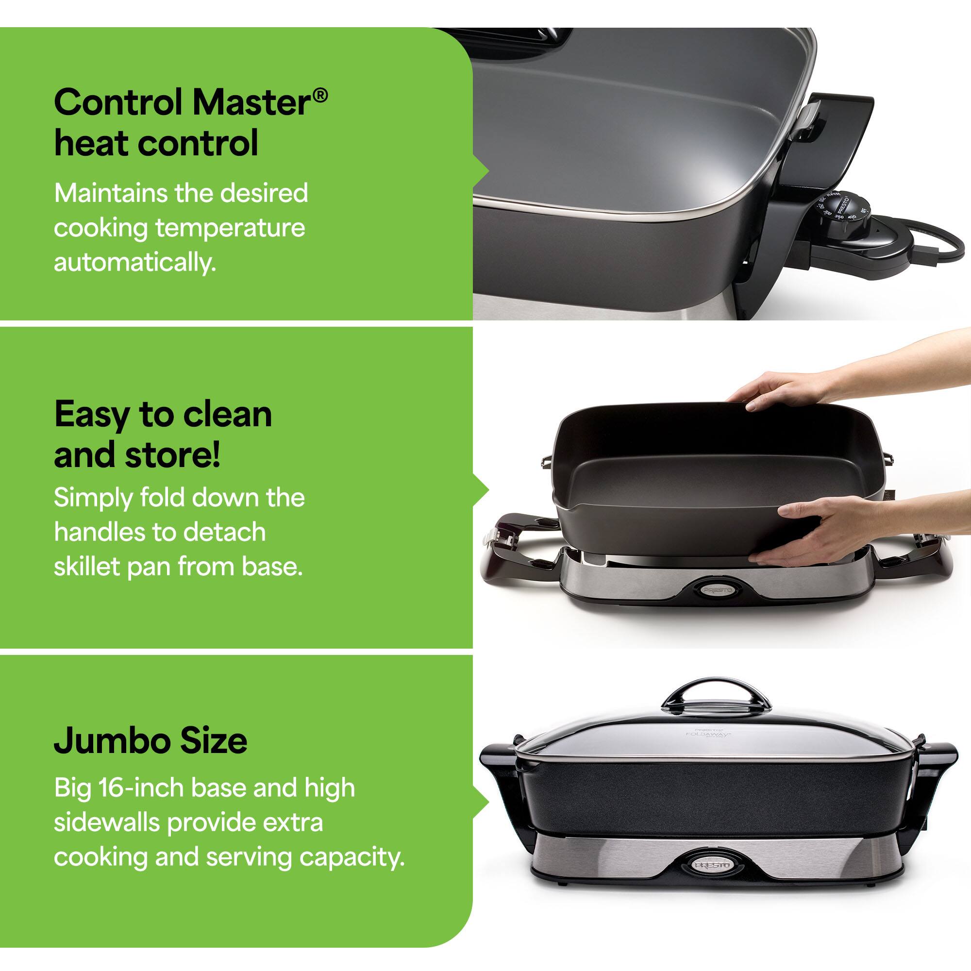 Control Master® heat control  
Maintains the desired cooking temperature automatically.  

Easy to clean and store!  
Simply fold down the handles to detach skillet pan from base.  

Jumbo Size  
Big 16-inch base and high sidewalls provide extra cooking and serving capacity.