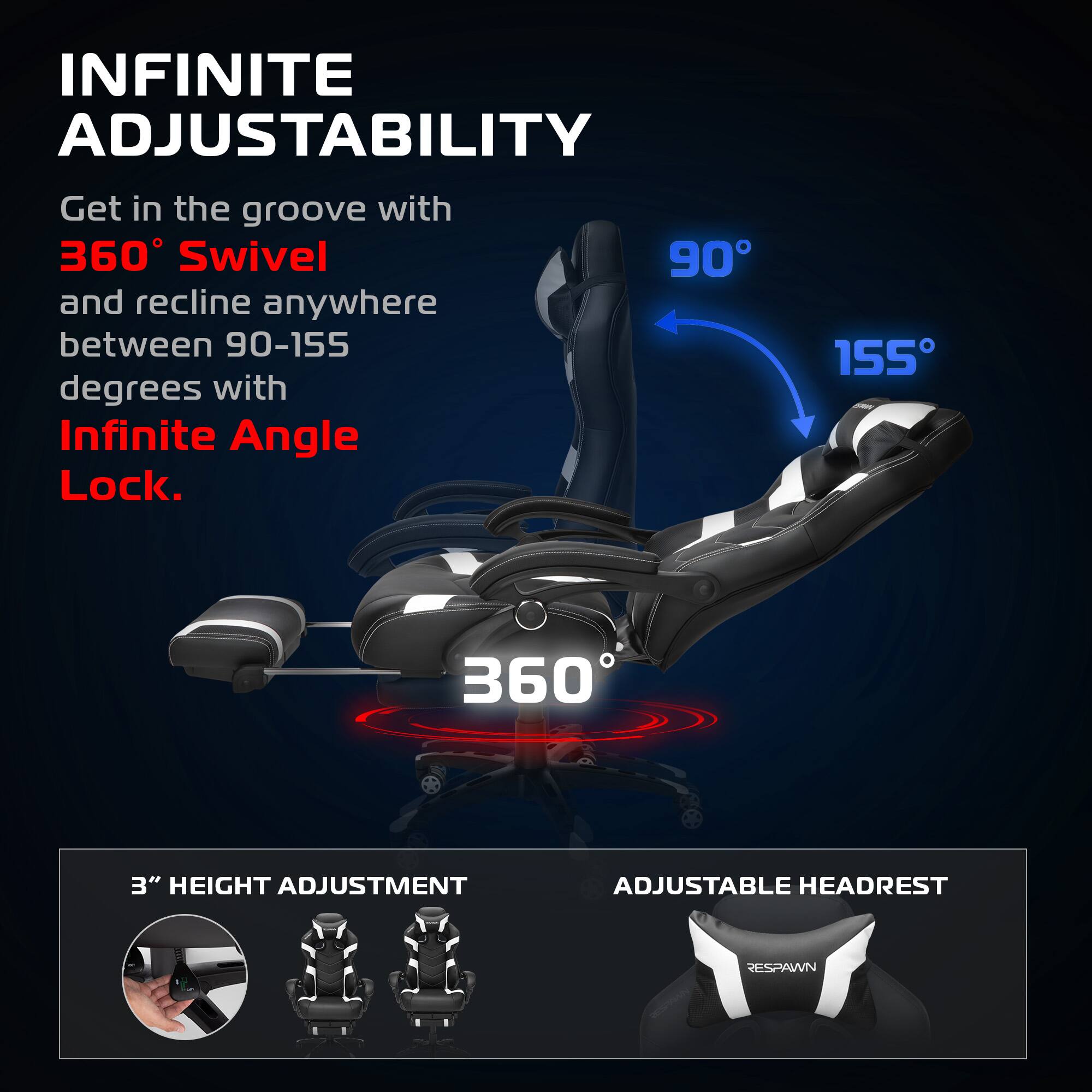 INFINITE ADJUSTABILITY

Get in the groove with 360° Swivel and recline anywhere between 90-155 degrees with Infinite Angle Lock.

360°

90° 155°

3" HEIGHT ADJUSTMENT

ADJUSTABLE HEADREST

RESPAWN