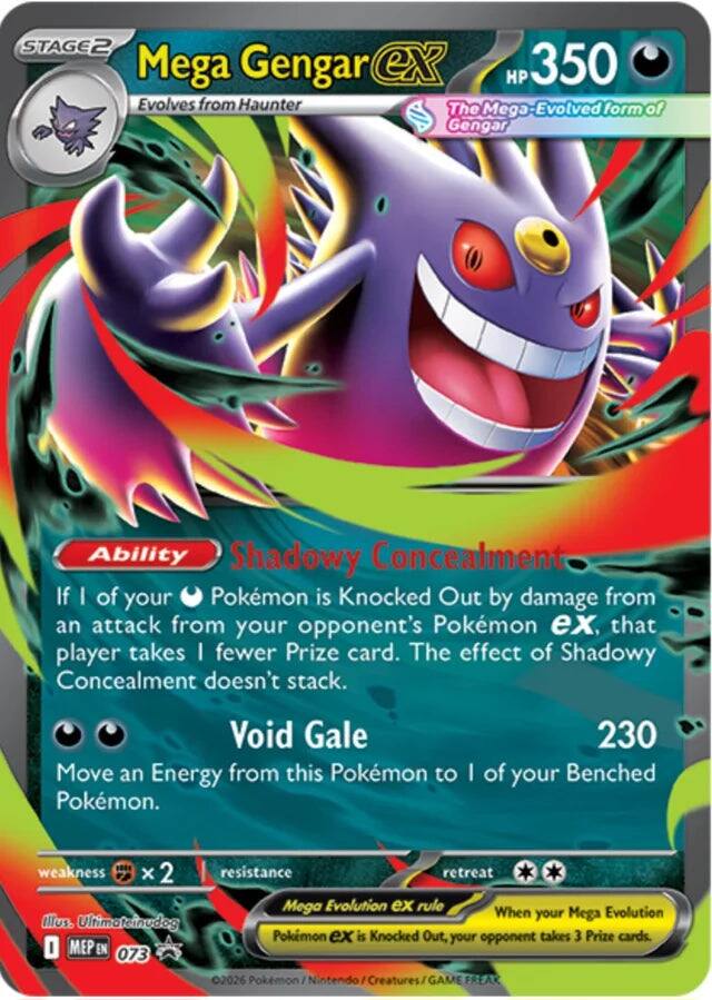 STAGE 2  
Mega Gengar ex  
HP 350  
Evolves from Haunter  
The Mega-Evolved form of Gengar  

Ability: Shadowy Concealment  
If 1 of your Pokémon is Knocked Out by damage from an attack from your opponent's Pokémon ex, that player takes 1 fewer Prize card. The effect of Shadowy Concealment doesn't stack.  

Void Gale  
230  
Move an Energy from this Pokémon to 1 of your Benched Pokémon.  

weakness: x2  
resistance:  
retreat:  

Mega Evolution ex rule  
When your Mega Pokémon ex is Knocked Out, your opponent takes 3 Prize cards.  

Illus. Ultimatenudog  
MEP EN 073  
©2026 Pokémon / Nintendo / Creatures / GAME FREAK
