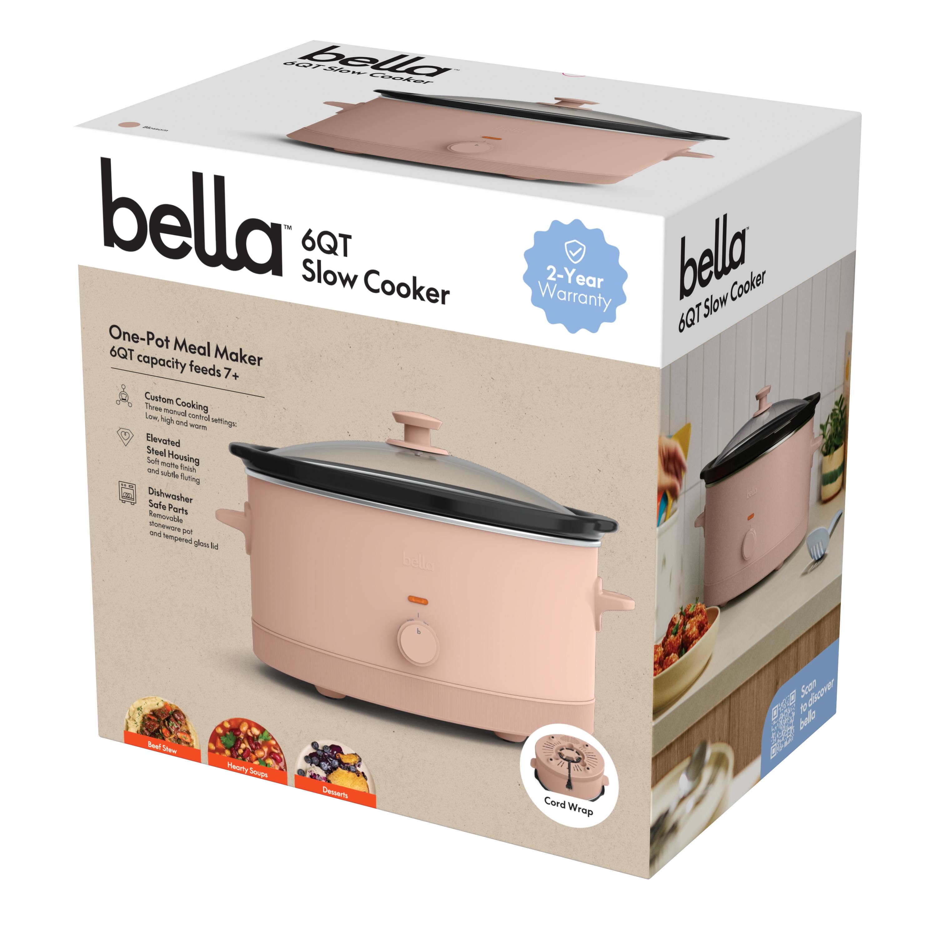 bella  
6QT Slow Cooker  

One-Pot Meal Maker  
6QT capacity feeds 7+  

Custom Cooking  
Low, high, warm  
Elevated  
Steel Housing  
and tempered glass lid  

Dishwasher Safe  
Soft Housings  
and tempered glass lid  

Cord Wrap  

2-Year Warranty  

Real Slow  
Hearty Soup  
Desserts  

bella  
6QT Slow Cooker  

2-Year Warranty  

Cord Wrap