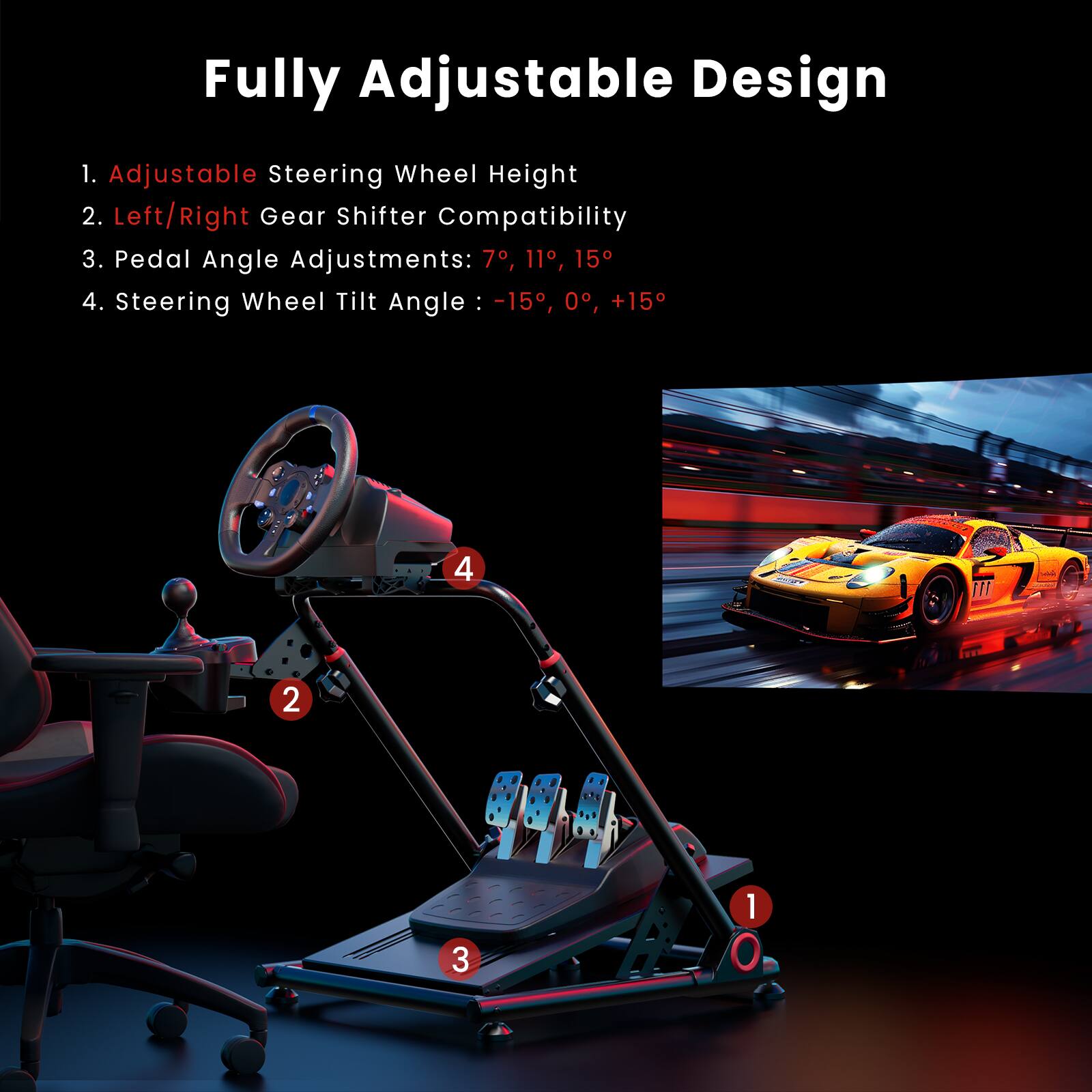 Fully Adjustable Design:
1. Adjustable Steering Wheel Height
2. Left/Right Gear Shifter Compatibility
3. Pedal Angle Adjustments: 7, 11, 15
4. Steering Wheel Tilt Angle: -15, 0, +15