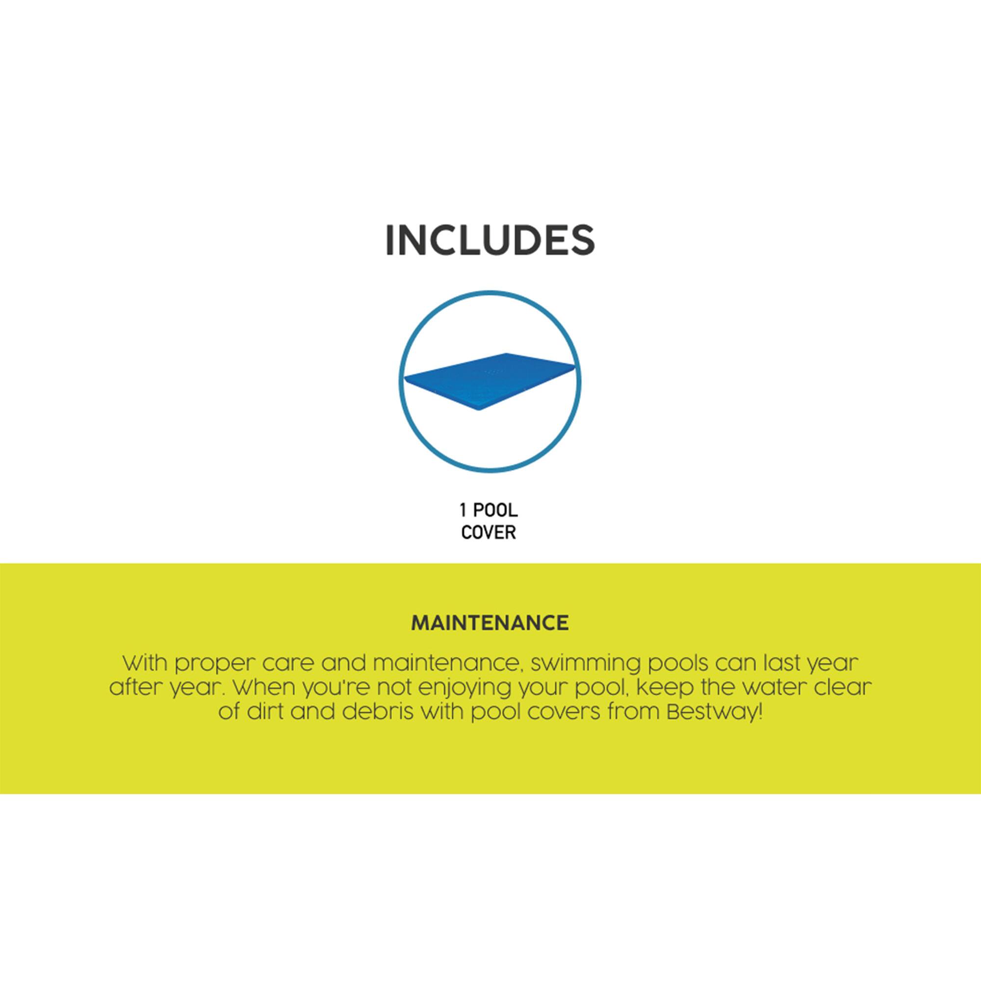 INCLUDES  
1 POOL COVER  

MAINTENANCE  
With proper care and maintenance, swimming pools can last year after year. When you're not enjoying your pool, keep the water clear of dirt and debris with pool covers from Bestway!