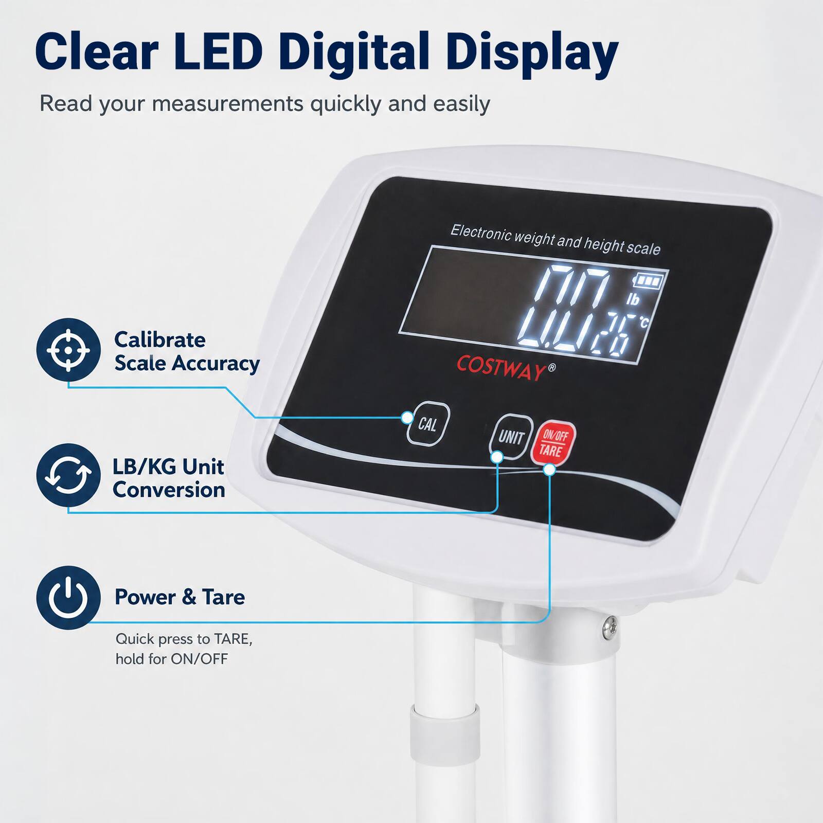 Clear LED Digital Display  
Read your measurements quickly and easily

Calibrate Scale Accuracy  
LB/KG Unit Conversion  
Electronic weight and height scale

Power & Tare  
Quick press to TARE, hold for ON/OFF