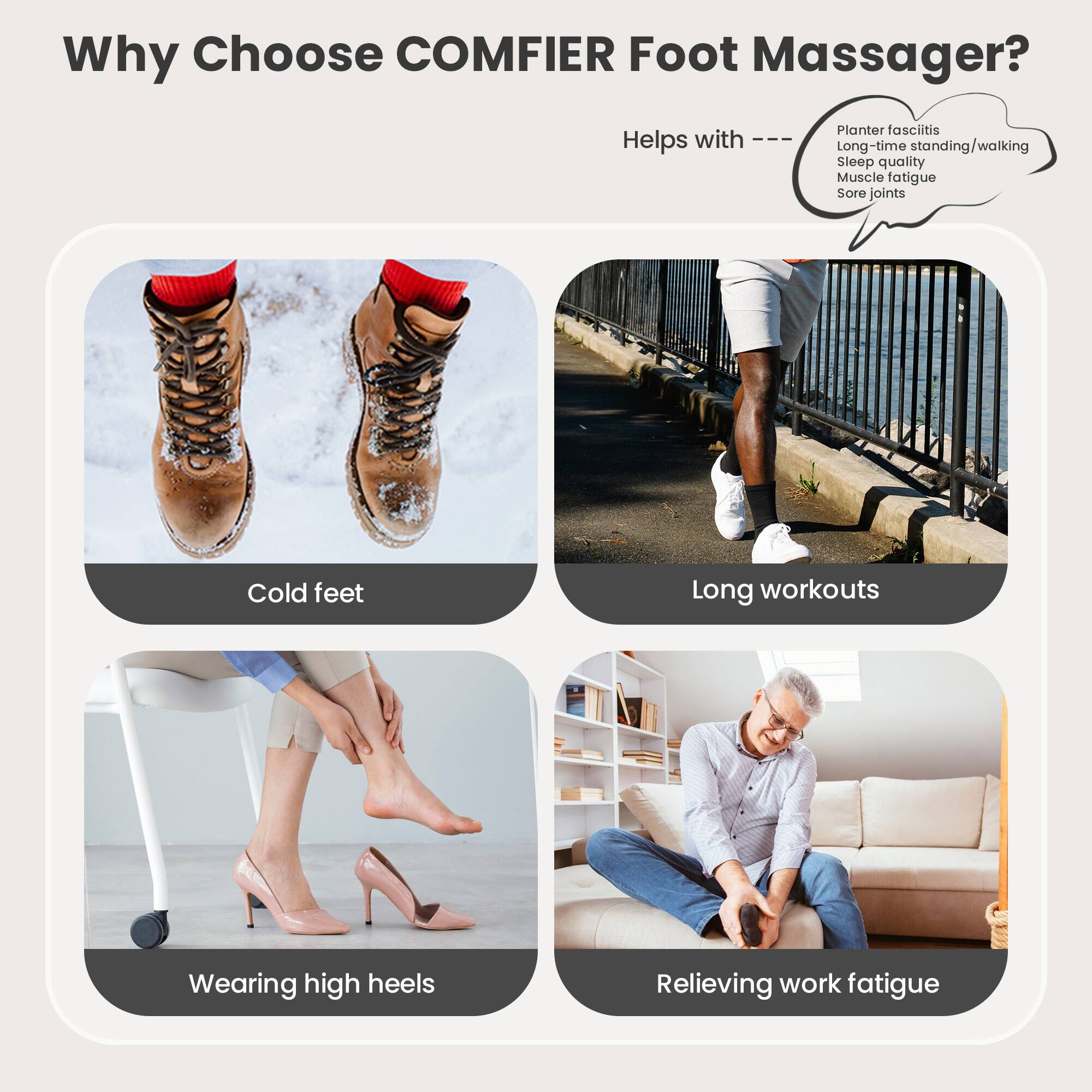 Why Choose COMFIER Foot Massager?

Helps with:
- Plantar fasciitis
- Long-time standing/walking
- Sleep quality
- Muscle fatigue
- Sore joints
- Cold feet
- Long workouts
- Wearing high heels
- Relieving work fatigue