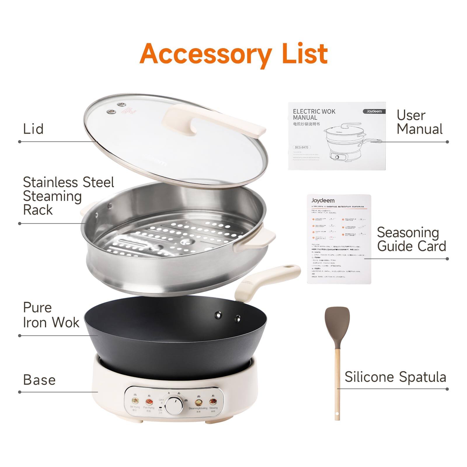 Accessory List

- Lid
- Stainless Steel Steaming Rack
- Pure Iron Wok
- Base
- Silicone Spatula

ELECTRIC WOK MANUAL
Joydeem User Manual
DCG-8470

Joydeem - You Seasoning Guide Card