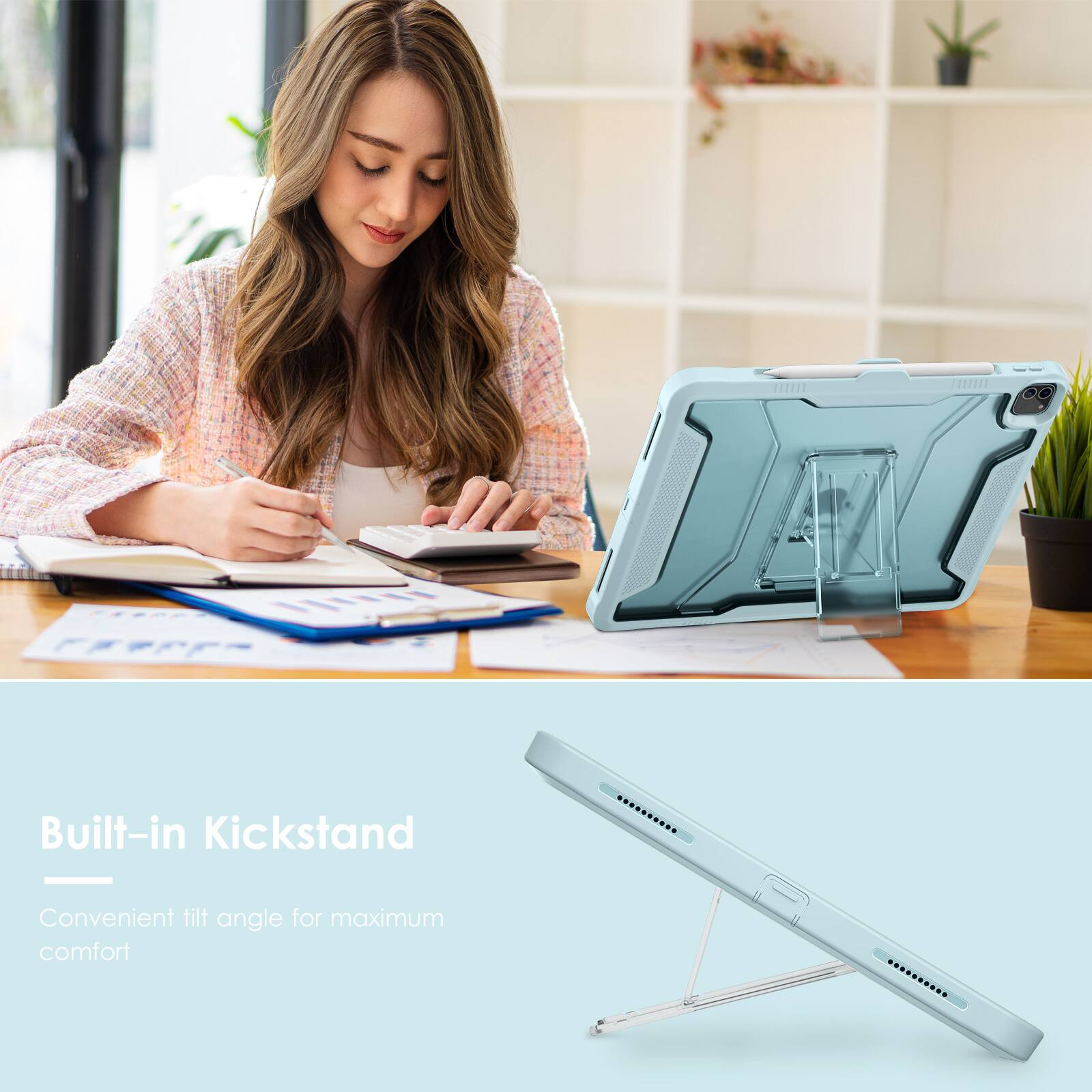 Built-in Kickstand  
Convenient tilt angle for maximum comfort
