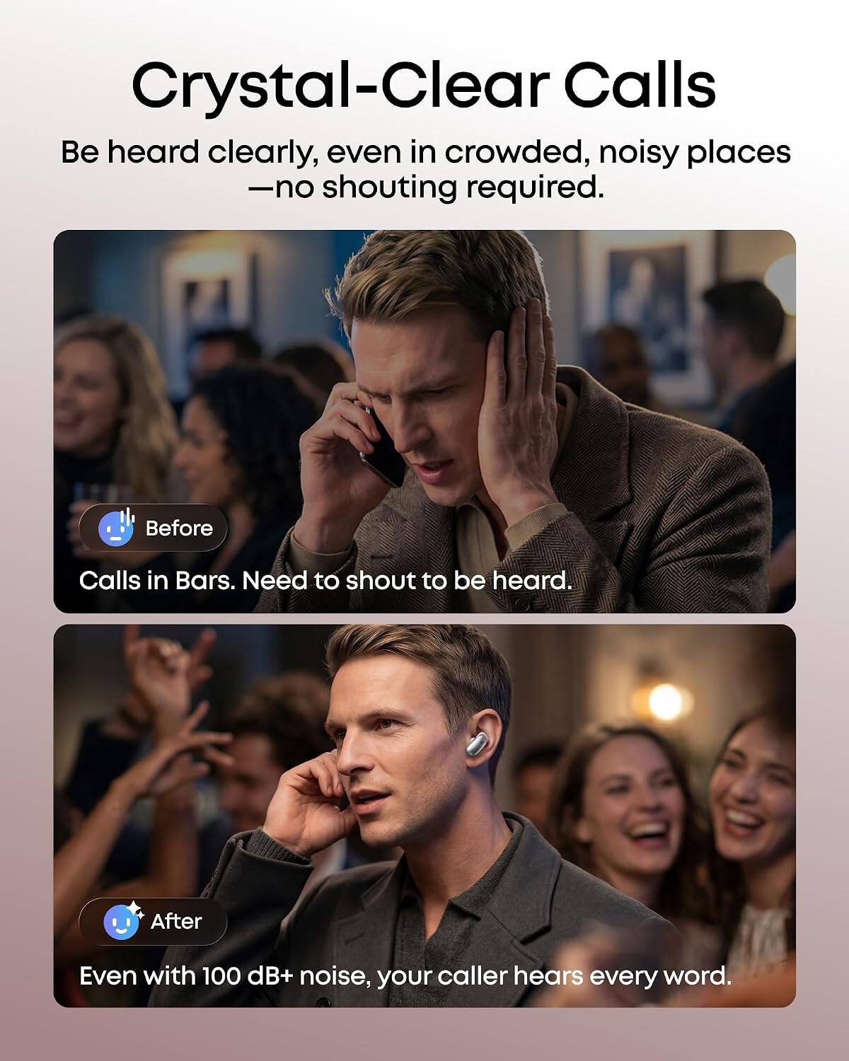 Crystal-Clear Calls  
Be heard clearly, even in crowded, noisy places - no shouting required.

Before  
Calls in Bars. Need to shout to be heard.

After  
Even with 100 dB+ noise, your caller hears every word.