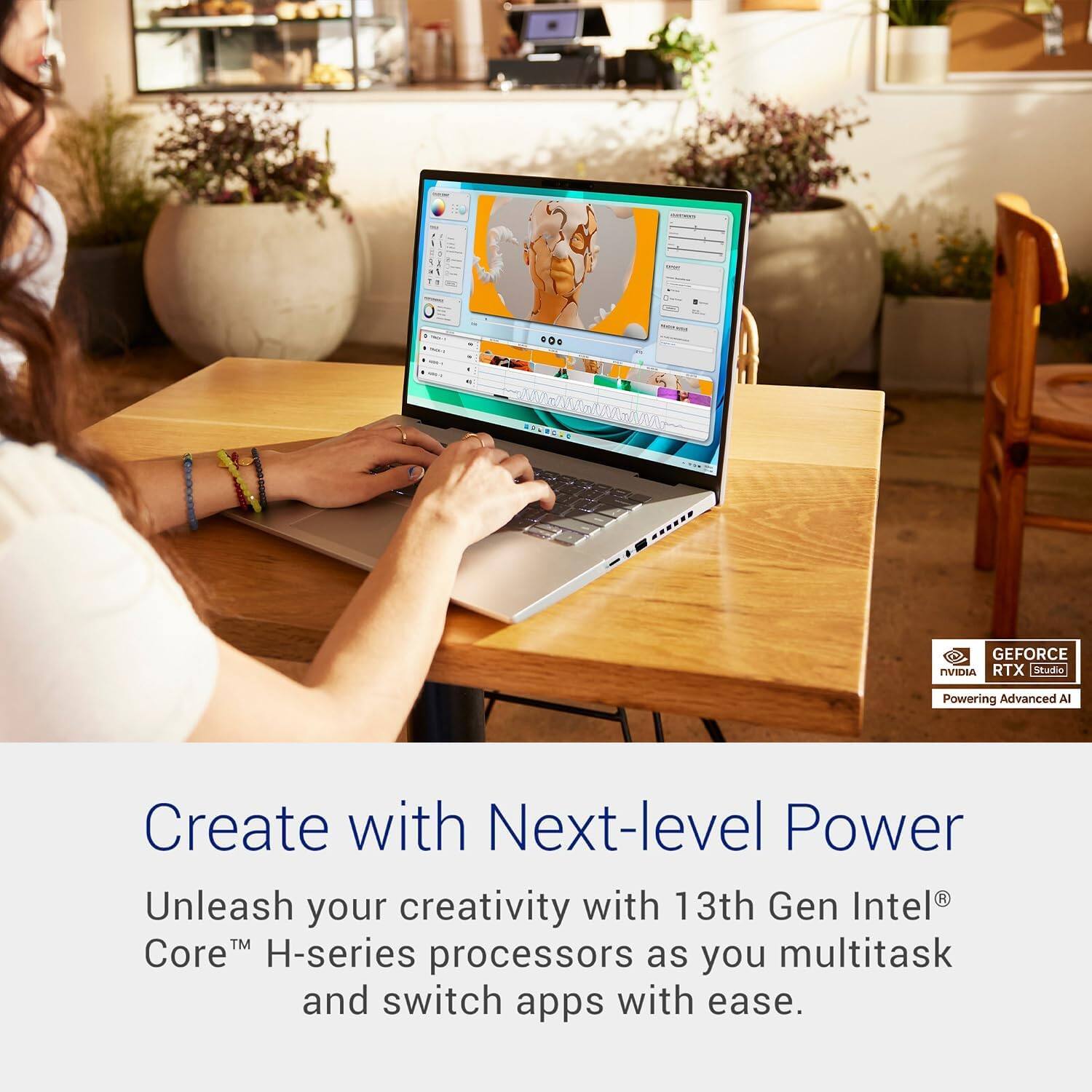 Create with Next-level Power

Unleash your creativity with 13th Gen Intel® Core™ H-series processors as you multitask and switch apps with ease.

GEFORCE RTX [studio]
Powering Advanced AI