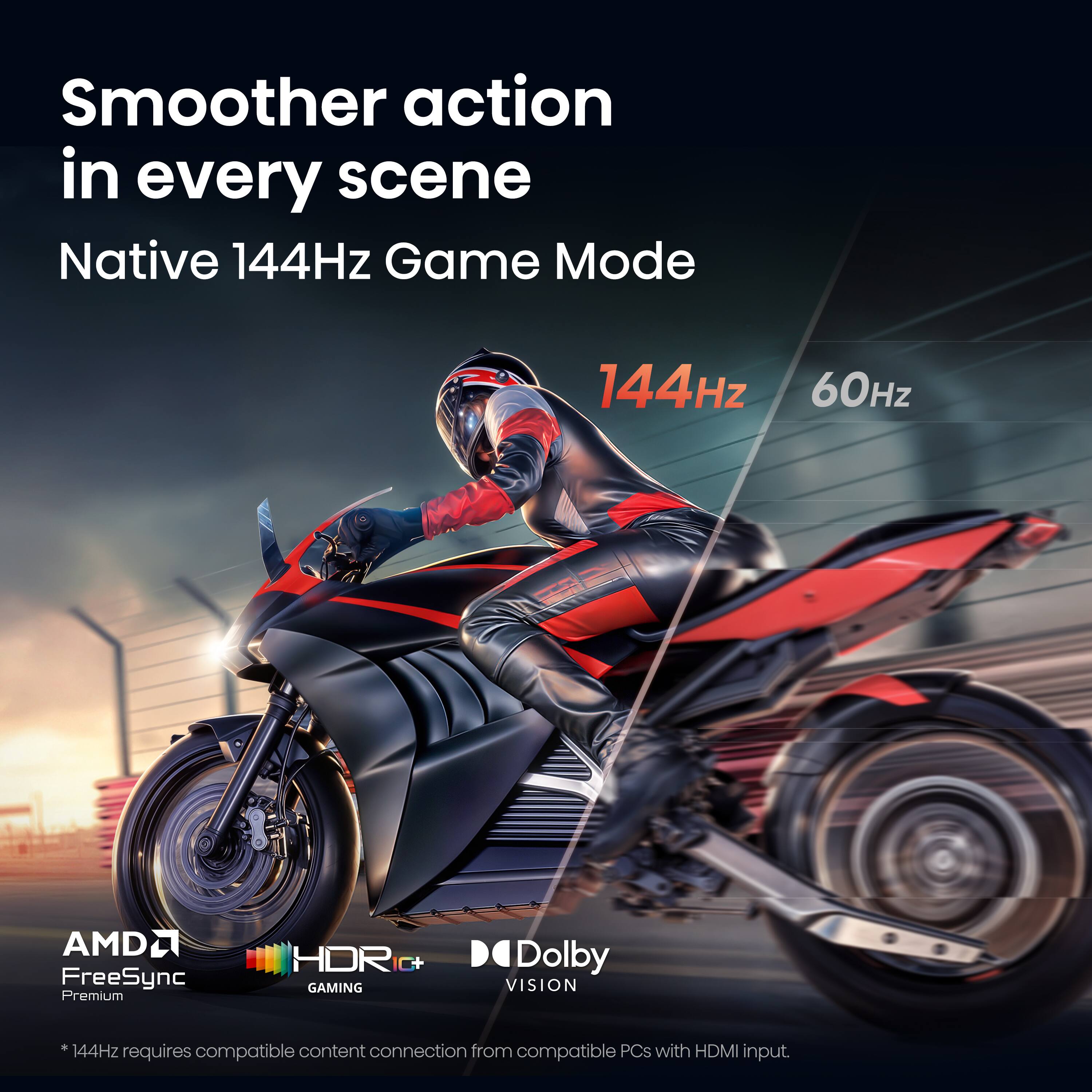 Smoother action in every scene  
Native 144Hz Game Mode  
144Hz  
60Hz  
AMDL FreeSync Premium  
HDR GAMING  
Dolby VISION  

*144Hz content connection from PCs with HDMI requires compatible input.