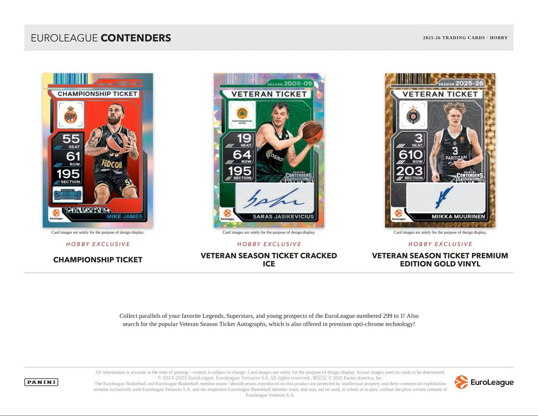 EUROLEAGUE CONTENDERS  
2025-26 TRADING CARDS - HOBBY  

CHAMPIONSHIP TICKET  
55 SEAT  
61 ROW  
195 SECTION  
MIKE JAMES  
FEDCOM  
Hobby Exclusive  
Championship Ticket  

VETERAN TICKET  
2008-09  
19 SEAT  
64 ROW  
195 SECTION  
SARAS JASIKEVICIUS  
C  
Hobby Exclusive  
Veteran Season Ticket Cracked Ice  

VETERAN TICKET  
2025-26  
3 SEAT  
610 ROW  
203 SECTION  
MIKKKA MUURINEN  
3  
Hobby Exclusive  
Veteran Season Ticket Premium Edition Gold Vinyl  

Collect parallels of your favorite Legends, Superstars, and young prospects of the EuroLeague numbered 299 to 1! Also search for the popular Veteran Season Ticket Autographs, which is also offered in premium opti-chrome technology!  

All information is accurate at the time of posting – content is subject to change. Card images are solely for the purpose of design display. Actual images used on cards to be determined.  
© 20