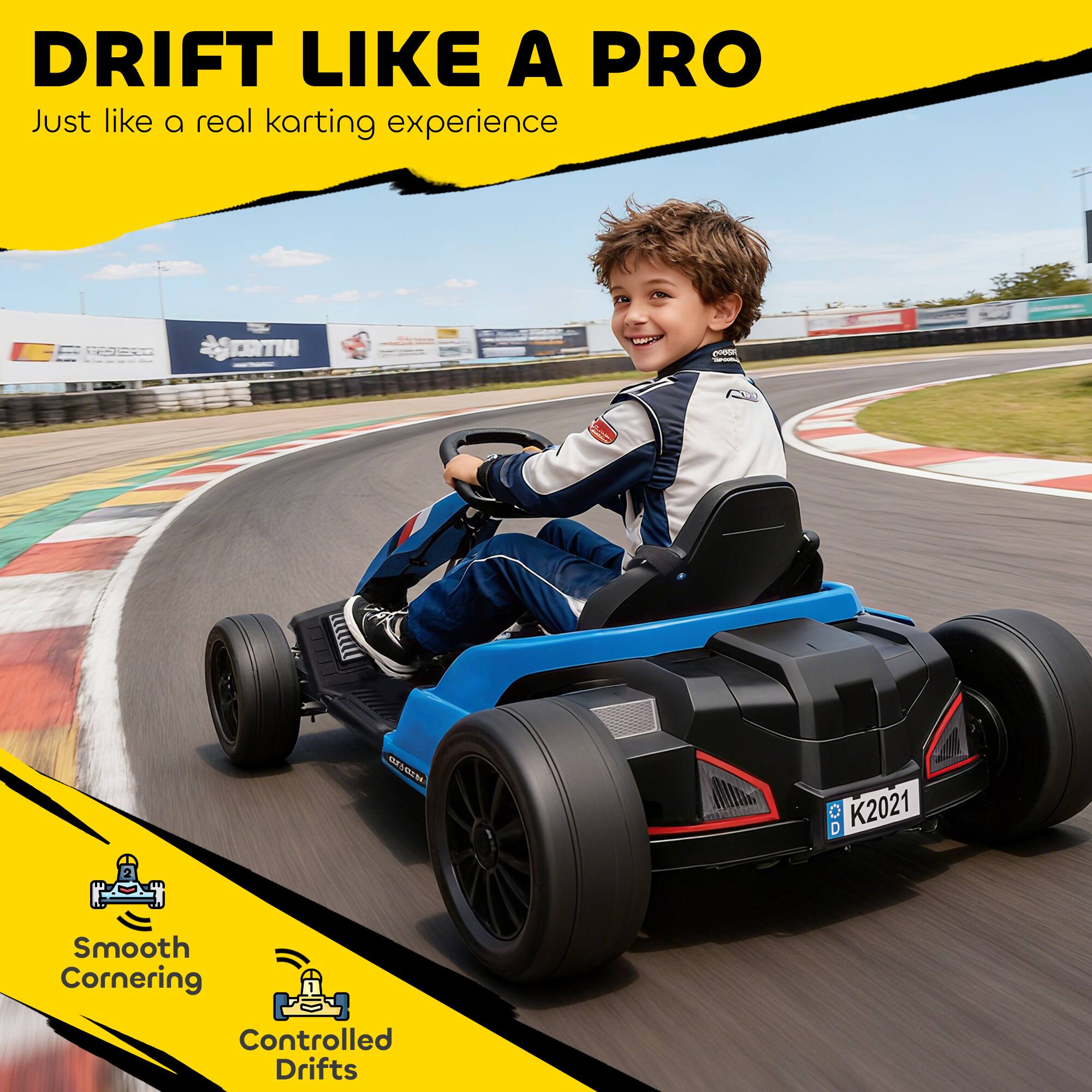 DRIFT LIKE A PRO  
Just like a real karting experience  

Smooth Cornering  
Controlled Drifts