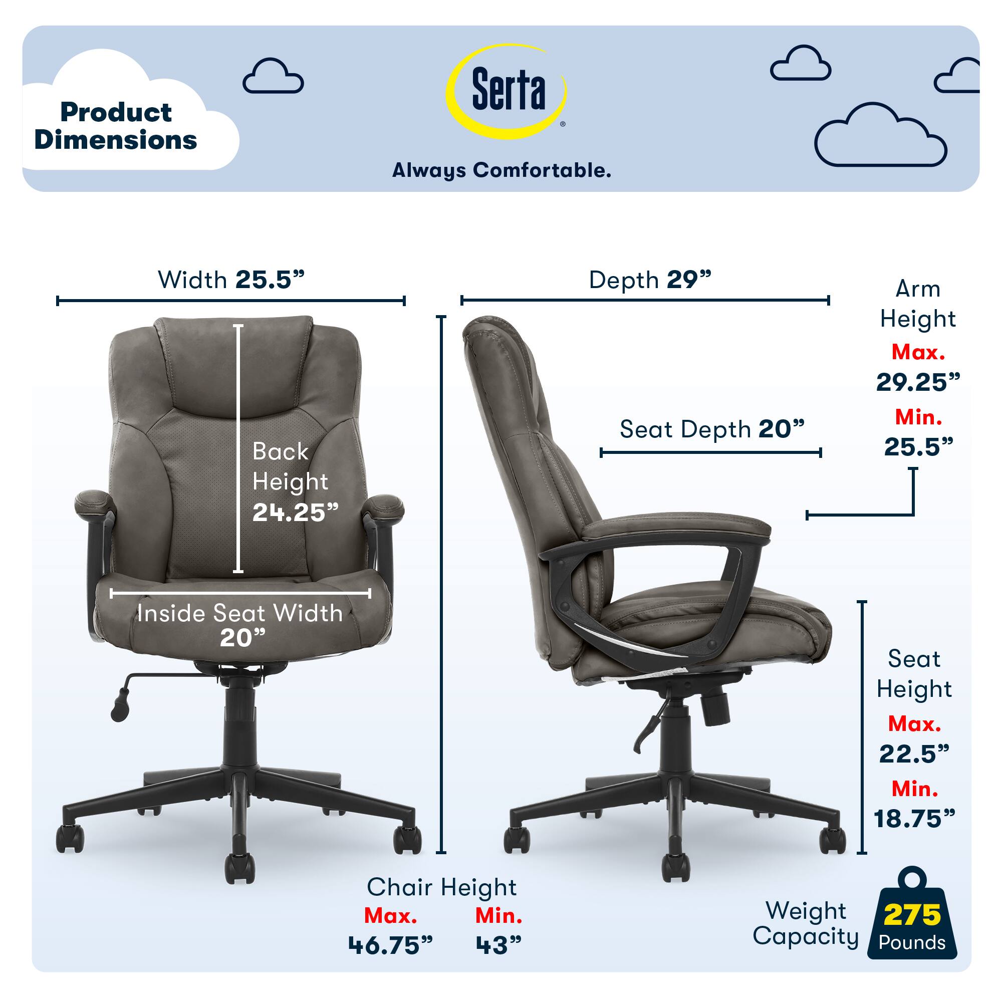 Product Dimensions: Serta Always Comfortable

- Width: 25.5"
- Back Height: 24.25"
- Depth: 29"
- Seat Depth: 20"
- Arm Height: Max. 29.25" Min. 25.5"
- Inside Seat Width: 20"
- Seat Height: Max. 22.5" Min. 18.75"
- Chair Height: Max. 46.75" Min. 43"
- Weight Capacity: 275 Pounds