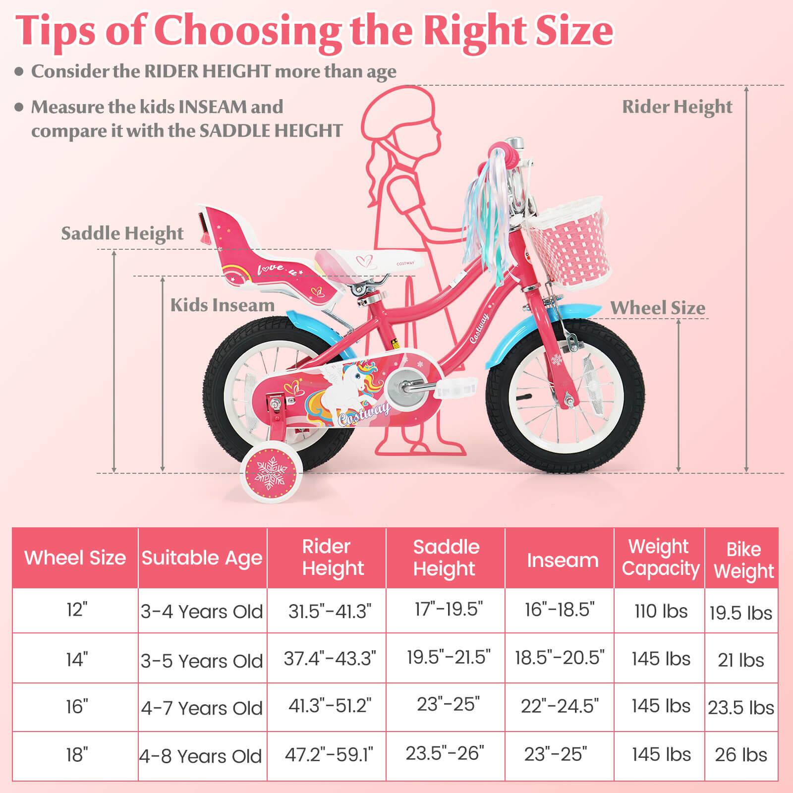 Tips of Choosing the Right Size

- Consider the RIDER HEIGHT more than age
- Measure the kids INSEAM and compare it with the SADDLE HEIGHT

| Wheel Size | Suitable Age | Rider Height | Saddle Height | Inseam | Weight Capacity | Bike Weight |
|------------|--------------|--------------|--------------|--------|----------------|-------------|
| 12"        | 3-4 Years Old | 31.5"-41.3"   | 17"-19.5"     | 16"-18.5" | 110 lbs        | 19.5 lbs    |
| 14"        | 3-5 Years Old | 37.4"-43.3"   | 19.5"-21.5"   | 18.5"-20.5" | 145 lbs        | 21 lbs      |
| 16"        | 4-7 Years Old | 41.3"-51.2"   | 23"-25"       | 22"-24.5" | 145 lbs        | 2