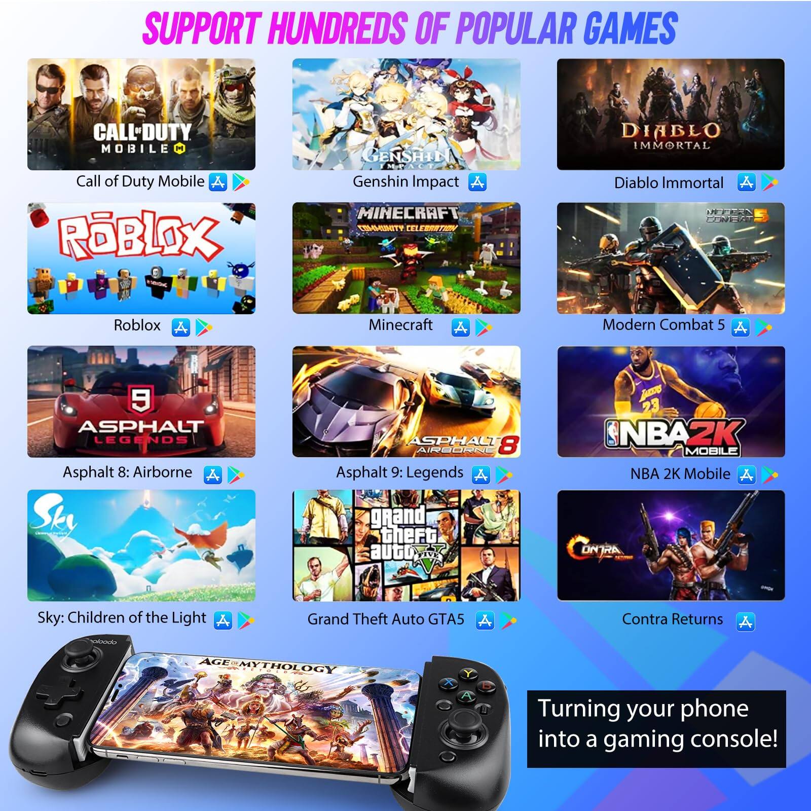 SUPPORT HUNDREDS OF POPULAR GAMES

- Call of Duty Mobile
- Genshin Impact
- Diablo Immortal
- Roblox
- Minecraft
- Modern Combat 5
- Asphalt 8: Airborne
- Asphalt 9: Legends
- NBA 2K Mobile
- Sky: Children of the Light
- Grand Theft Auto 5
- Contra Returns
- Age of Mythology

Turning your phone into a gaming console!