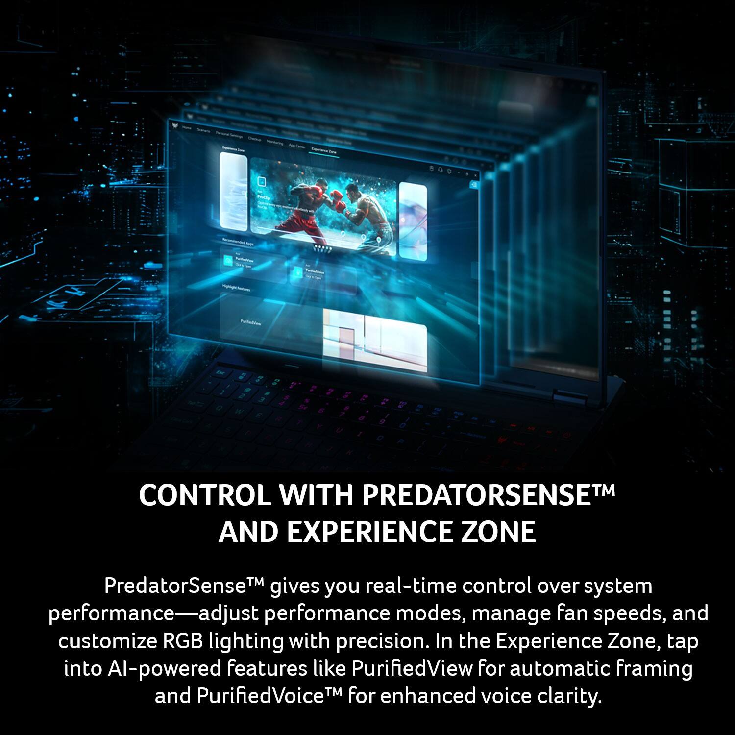 800 ? U ningo_ ldoo - g 7 . 7 ! - - 2 2 3 . 4 14 a s 6 . 7 F - a / T e a . U a a 7 d e d N a 2 2 e - CONTROL WITH PREDATORSENSE™ AND EXPERIENCE ZONE

PredatorSense™ real-time control gives you over system performance—adjust performance modes, manage fan speeds, and customize RGB lighting with precision. In the Experience Zone, tap into AI-powered features like PurifiedView for automatic framing and PurifiedVoice™ for enhanced voice clarity.