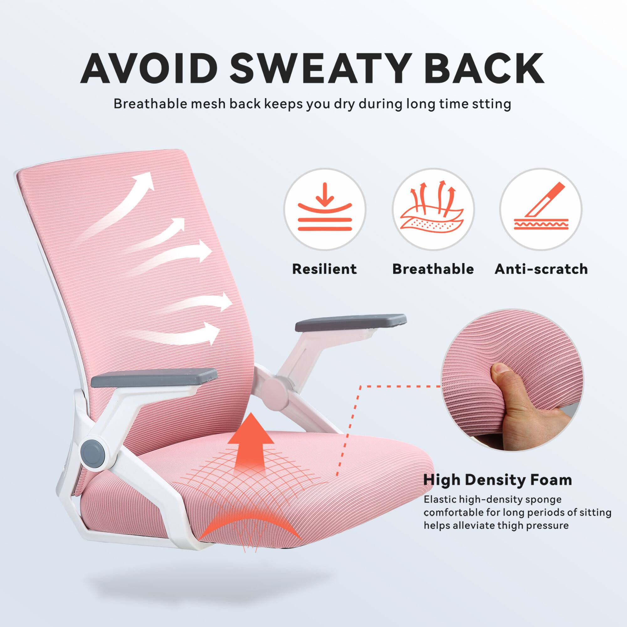 AVOID SWEATY BACK  
Breathable mesh back keeps you dry during long time sitting  

Resilient  
Breathable  
Anti-scratch  

High Density Foam  
Elastic high-density sponge comfortable for long periods of sitting helps alleviate thigh pressure