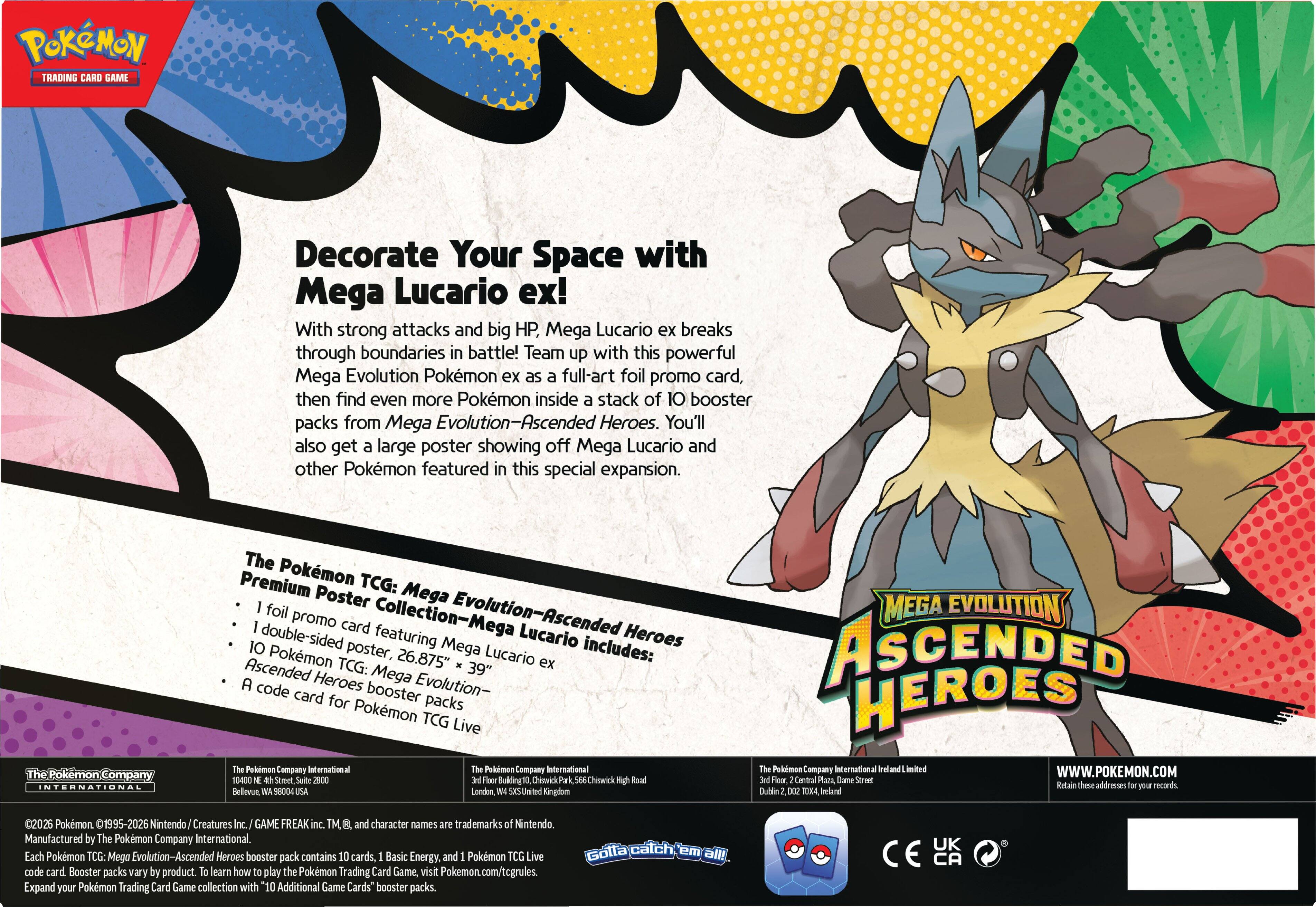 **Pokémon Trading Card Game**

**Decorate Your Space with Mega Lucario ex!**

With strong attacks and big HP, Mega Lucario ex breaks through boundaries in battle! Team up with this powerful Mega Evolution Pokémon ex as a full-art foil promo card, then find even more Pokémon inside a stack of 10 booster packs from Mega Evolution—Ascended Heroes. You'll also get a large poster showing off Mega Lucario and other Pokémon featured in this special expansion.

**The Pokémon TCG: Premium Poster Collection—Mega Evolution—Ascended Heroes Mega Lucario ex includes:**

- 1 foil promo card featuring Mega Lucario ex
- 1 double-sided Pokémon TCG: Mega Evolution—Ascended Heroes poster, 26.875" x 39"
- 10 Pokémon TCG: Mega Evolution—Ascended Heroes booster packs
- A code card for Pokémon TCG: Live and 1 Pokémon TCG: Live ecard

**The Pokémon Company International**

**Mega Evolution Ascended Heroes**

**Pokémon.com**

**©2026 Pokémon ©1995-2026 Nintendo / Creatures Inc. / GAME FREAK inc. TM, and character names are trademarks of Nintendo