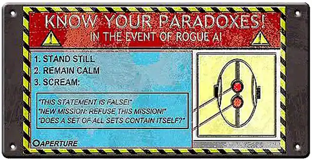 KNOW YOUR PARADOXES!
IN THE EVENT OF ROGUE AI
1. STAND STILL
2. REMAIN CALM
3. SCREAM:
- "THIS STATEMENT IS FALSE!"
- "NEW MISSION: REFUSE THIS MISSION!"
- "DOES A SET OF ALL SETS CONTAIN ITSELF?"
APERTURE
