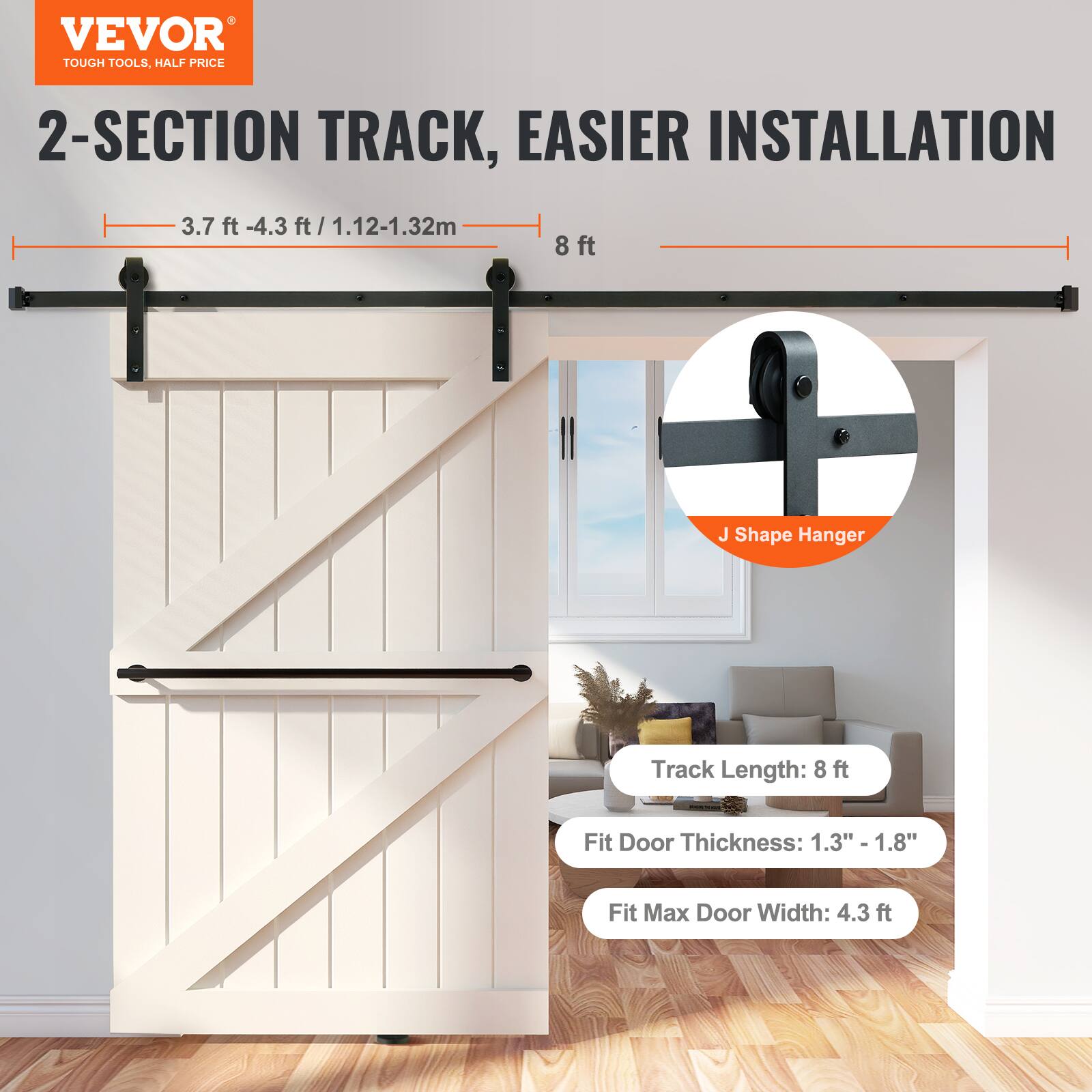 VEVOR TOUGH TOOLS, HALF PRICE

2-SECTION TRACK, EASIER INSTALLATION

3.7 ft - 4.3 ft / 1.12-1.32m

8 ft J Shape Hanger Track Length: 8 ft

Fit Door Thickness: 1.3" - 1.8"

Fit Max Door Width: 4.3 ft
