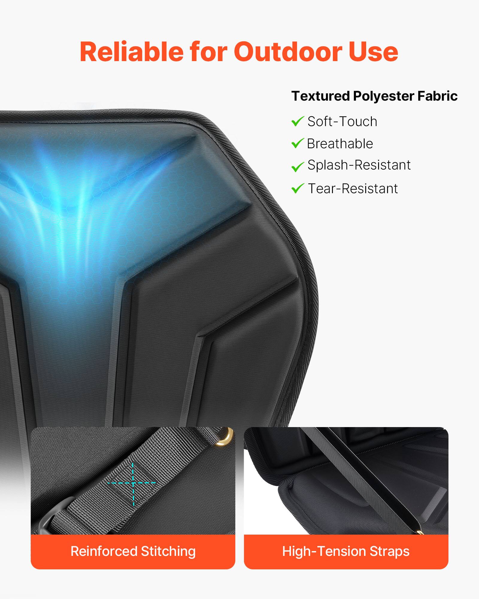 Reliable for Outdoor Use

Textured Polyester Fabric
- Soft-Touch
- Breathable
- Splash-Resistant
- Tear-Resistant

Reinforced Stitching

High-Tension Straps