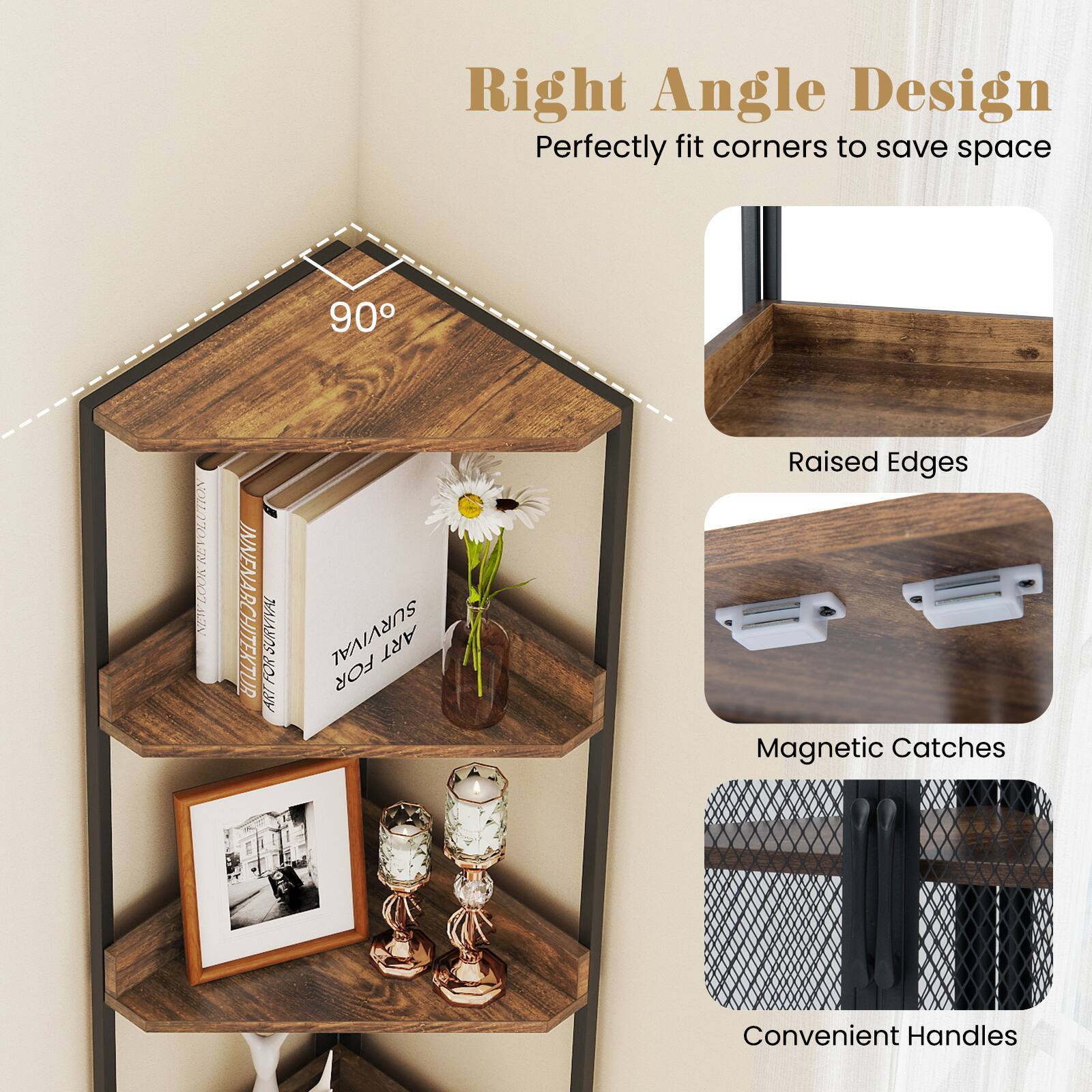 Right Angle Design  
Perfectly fit corners to save space  

90°  

Raised Edges  
Magnetic Catches  
Convenient Handles