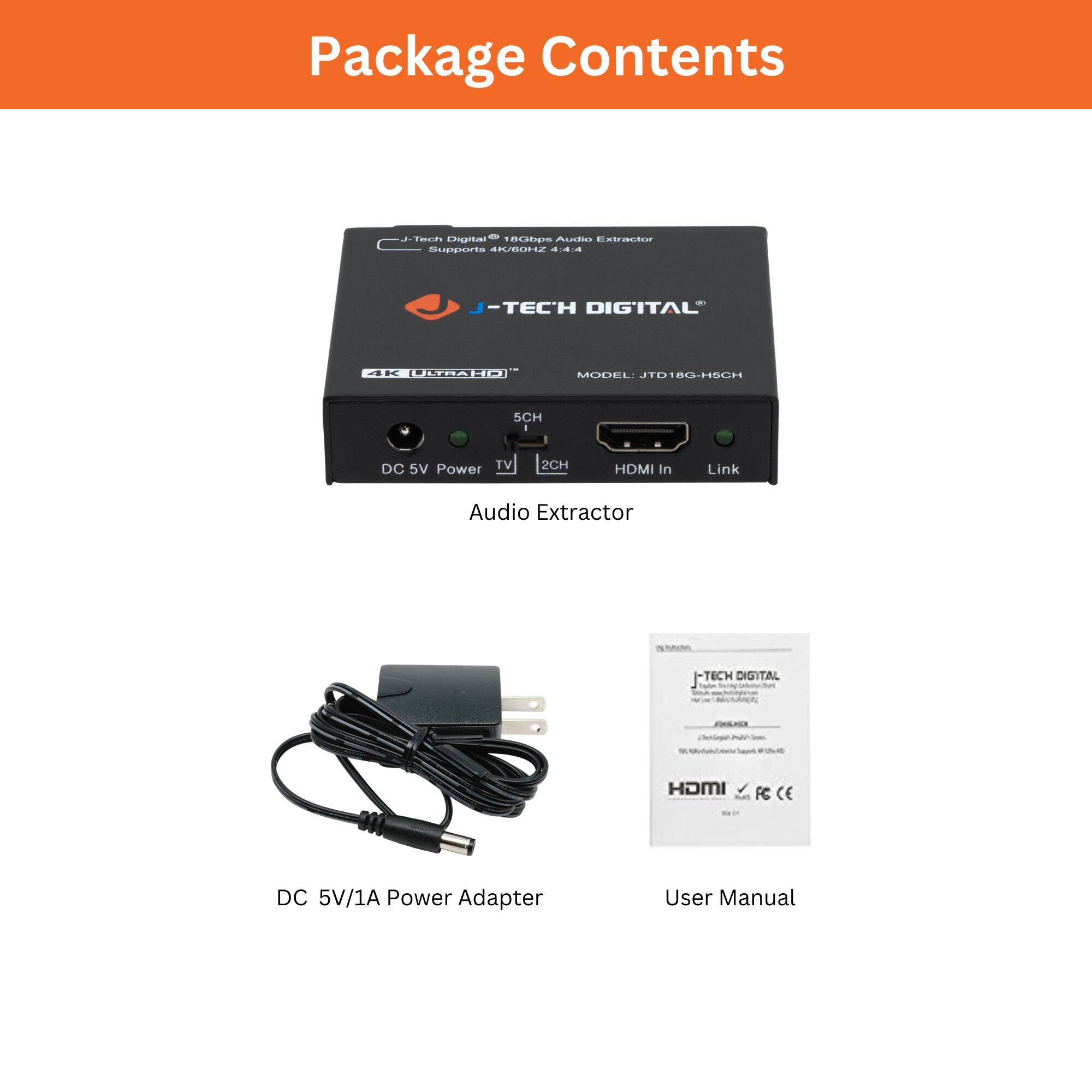 Package Contents
- Audio Extractor
- J-Tech Digital®
- MODEL: JTB18G-H6CH
- Supports 4K/60Hz
- 4K ULTRA HD
- 5CH
- DC 5V Power
- TV
- HDMI In
- Link
- DC 5V/1A Power Adapter
- User Manual
- J-TECH DIGITAL
- HDMI
- CE