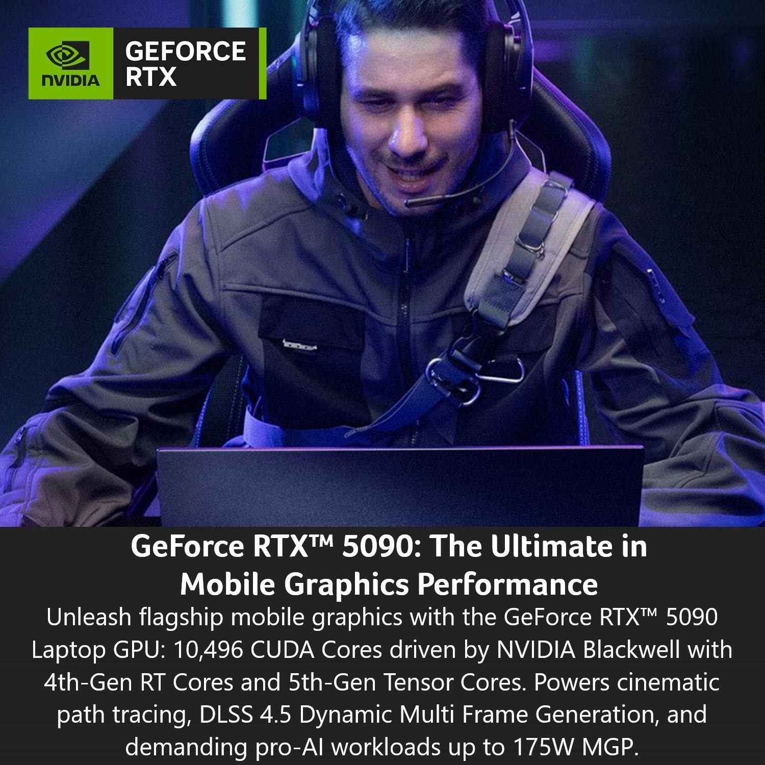 GEFORCE NVIDIA RTX GeForce RTXTM 5090: The Ultimate in Mobile Graphics Performance

Unleash flagship mobile graphics with the GeForce RTXTM 5090 Laptop GPU: 10,496 CUDA Cores driven by NVIDIA Blackwell with 4th-Gen RT Cores and 5th-Gen Tensor Cores. Powers cinematic path tracing, DLSS 4.5 Dynamic Multi Frame Generation, and demanding pro-AI workloads up to 175W MGP.