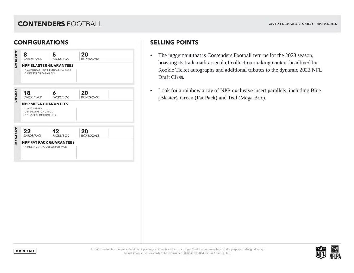 **CONTENDERS FOOTBALL**

**CONFIGURATIONS**

- **NPP BLASTER GUARANTEES**
  - 8 CARDS/PACK
  - 5 PACKS/BOX
  - 20 BOXES/CASE
  - 1 AUTOGRAPH OR MEMORABILIA CARD
  - 7 INSERTS OR PARALLELS

- **NPP MEGA GUARANTEES**
  - 18 CARDS/PACK
  - 6 PACKS/BOX
  - 20 BOXES/CASE
  - 1 AUTOGRAPH
  - 2 MEMORABILIA CARDS
  - 12 INSERTS OR PARALLELS

- **NPP FAT PACK GUARANTEES**
  - 22 CARDS/PACK
  - 12 PACKS/BOX
  - 20 BOXES/CASE
  - 4 INSERTS OR PARALLELS PER PACK

**SELLING POINTS**

- The juggernaut that is Contenders Football returns for the 2023 season, boasting its trademark arsenal of collection-making content headlined by Rookie Ticket autographs and additional tributes to the dynamic 2023 NFL Draft Class