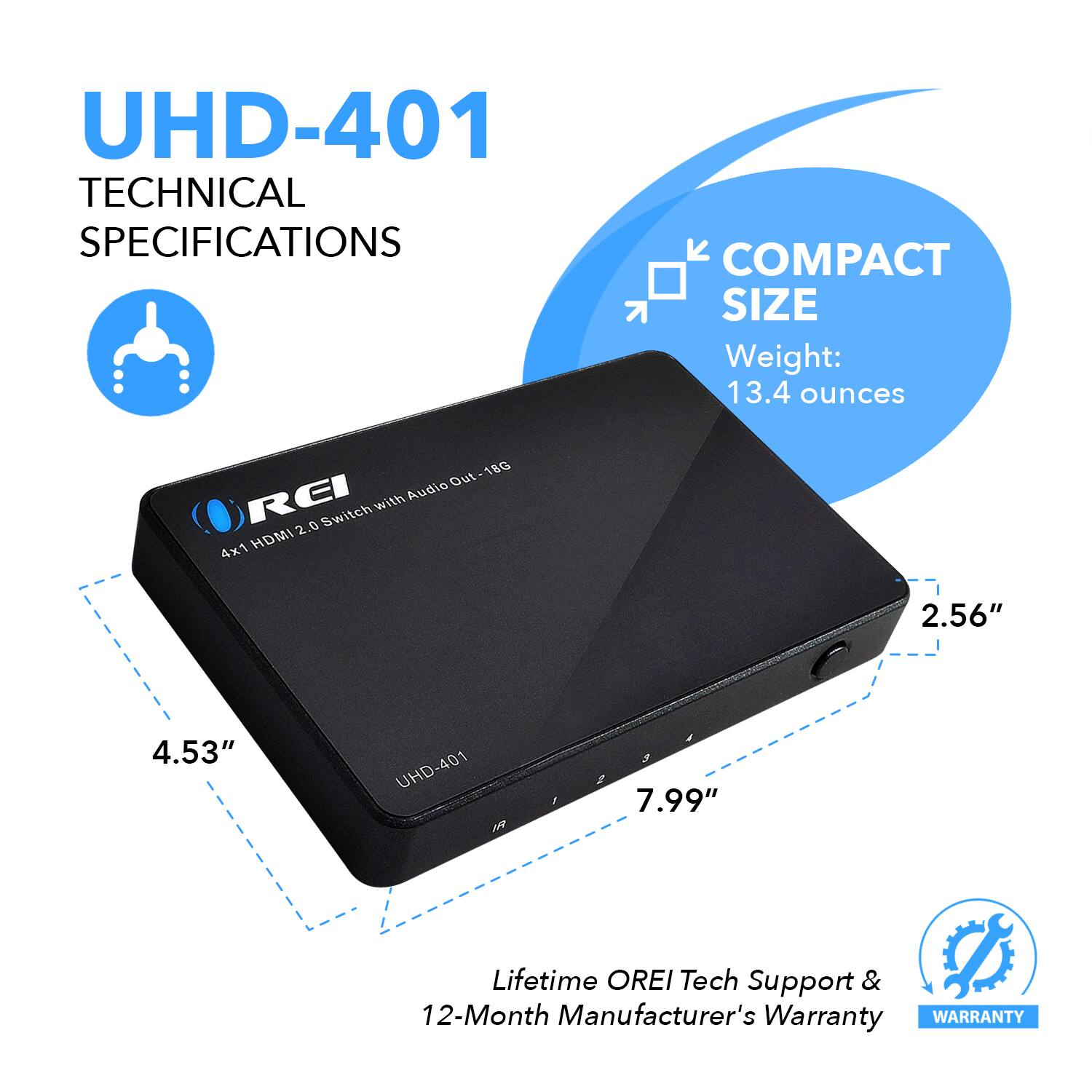 UHD-401 TECHNICAL SPECIFICATIONS
COMPACT SIZE
Weight: 13.4 ounces
4x1 HDMI 2.56"
4.53"
7.99"
Lifetime OREI Tech Support & 12-Month Manufacturer's Warranty
WARRANTY