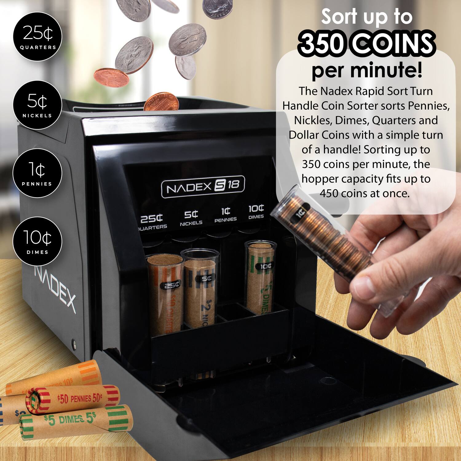 25¢ QUARTERS  
5¢ NICKELS  
1¢ PENNIES  
10¢ DIMES  

Sort up to 350 COINS per minute!  

The Nadex Rapid Sort Turn Handle Coin Sorter sorts Pennies, Nickels, Dimes, Quarters, and Dollar Coins with a simple turn of a handle! Sorting up to 350 coins per minute, the hopper capacity fits up to 450 coins at once.  

1C 100 25C SC DIMES PENNIES NICHELS QUARTERS 1D4 SC a54 UFS $2 DIME! 3 ARTE NIC $50 PENNIES 50 $5 DIMES 5$