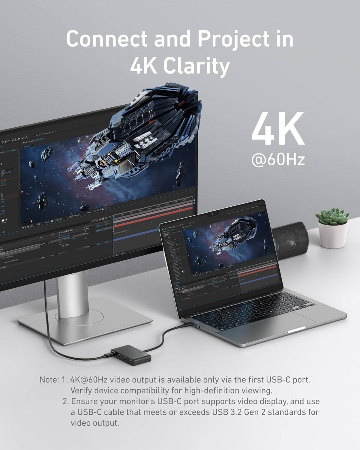 Connect and Project in 4K Clarity

4K @60Hz

Note: 1. 4K@60Hz video output is available only via the first USB-C port. Verify device compatibility for high-definition viewing.  
2. Ensure your monitor's USB-C port supports video display, and use a USB-C cable that meets or exceeds USB 3.2 Gen 2 standards for video output.