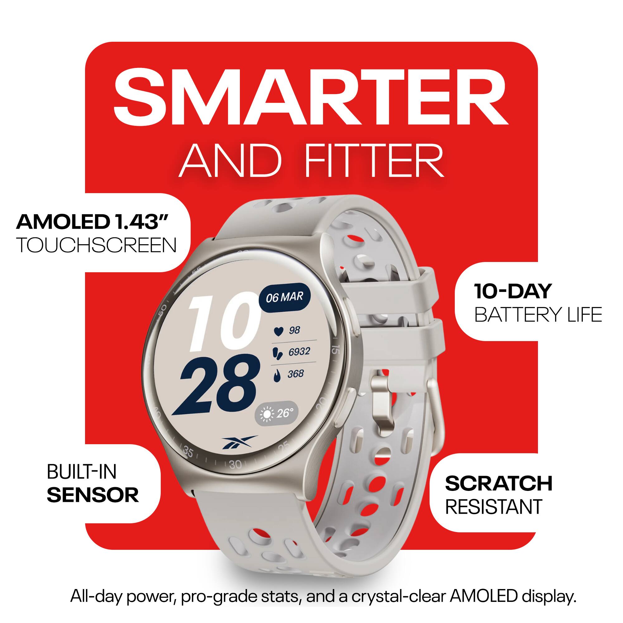 SMARTER AND FITTER

AMOLED 1.43" TOUCHSCREEN

BUILT-IN SENSOR

10-DAY BATTERY LIFE

SCRATCH RESISTANT

All-day power, pro-grade stats, and a crystal-clear AMOLED display.