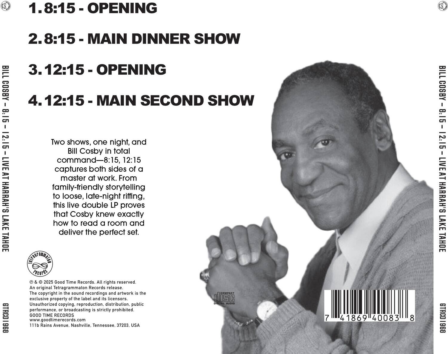 1. 8:15 - OPENING  
2. 8:15 - MAIN DINNER SHOW  
3. 12:15 - OPENING  
4. 12:15 - MAIN SECOND SHOW  

Two shows, one night, and Bill Cosby in total command—8:15, 12:15 captures both sides of a master at work. From family-friendly storytelling to loose, late-night riffing, this live double LP proves that Cosby knew exactly how to read a room and deliver the perfect set.  

© & ℗ 2025 Good Time Records. All rights reserved. An original Tetragrammaton Records release. The copyright in the sound recordings and artwork is the exclusive property of the label and its licensors. Unauthorized copying, reproduction, distribution, public performance, or broadcasting is strictly prohibited. GOOD TIME RECORDS www.goodtimerecords.com 111b Rains Avenue, Nashville, Tennessee, 37203, USA  

7 41869 40083 8  

BILL COSBY - 8.15 - 12.15 - LIVE AT HARRAH'S LAKE TAHOE  

B