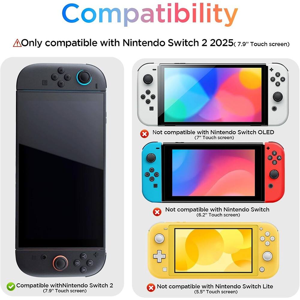 Compatibility

⚠️ Only compatible with Nintendo Switch 2 2025 (7.9" Touch screen)

✓ Compatible with Nintendo Switch 2 (7.9" Touch screen)

❌ Not compatible with Nintendo Switch OLED (7" Touch screen)

❌ Not compatible with Nintendo Switch (6.2" Touch screen)

❌ Not compatible with Nintendo Switch Lite (5.5" Touch screen)
