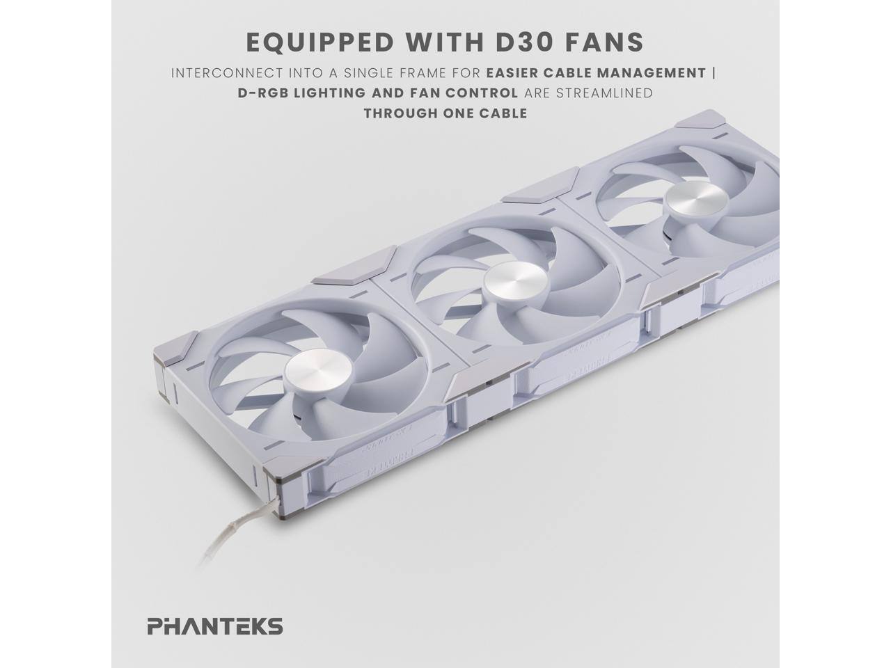 EQUIPPED WITH D30 FANS  
INTERCONNECT INTO A SINGLE FRAME FOR EASIER CABLE MANAGEMENT |  
D-RGB LIGHTING AND FAN CONTROL ARE STREAMLINED THROUGH ONE CABLE  

PHANTEKS
