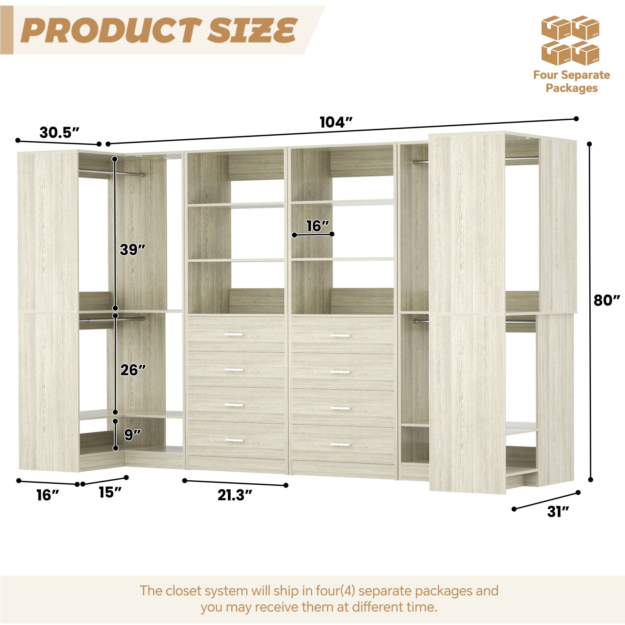 PRODUCT SIZE

Four Separate Packages

30.5"  
104"  
39"  
16"  
80"  
26"  
9"  
16"  
15"  
21.3"  
31"

The closet system will ship in four (4) separate packages and you may receive them at different times.