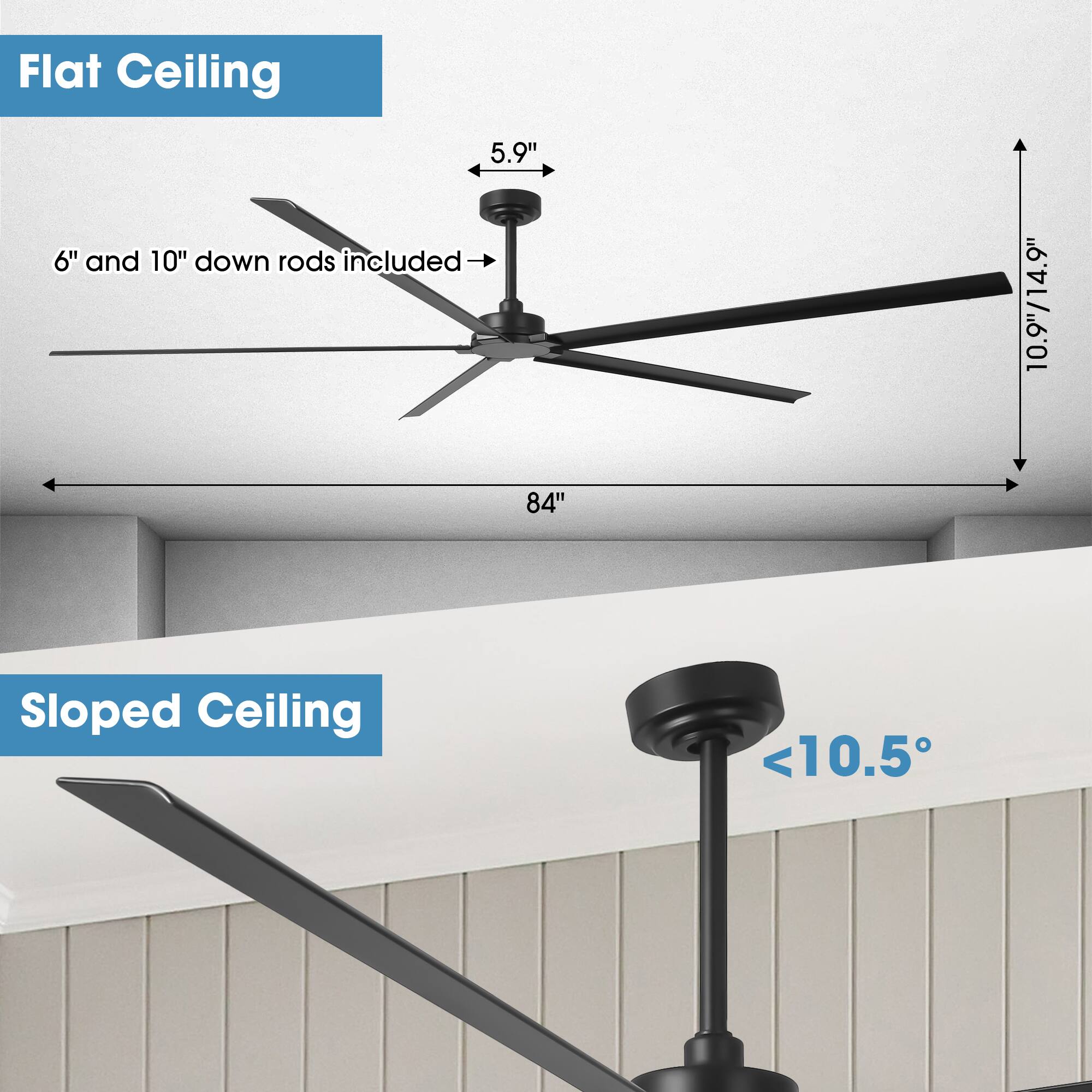 Flat Ceiling  
5.9"  
6" and 10" down rods included  
10.9"/14.9"  
84"  

Sloped Ceiling  
<10.5°