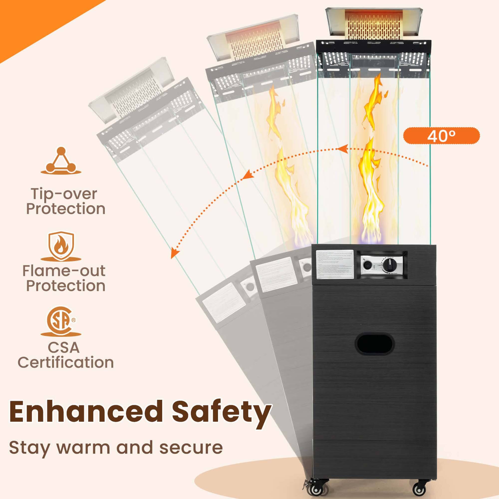 40°

Tip-over Protection

Flame-out Protection

CSA Certification

Enhanced Safety

Stay warm and secure