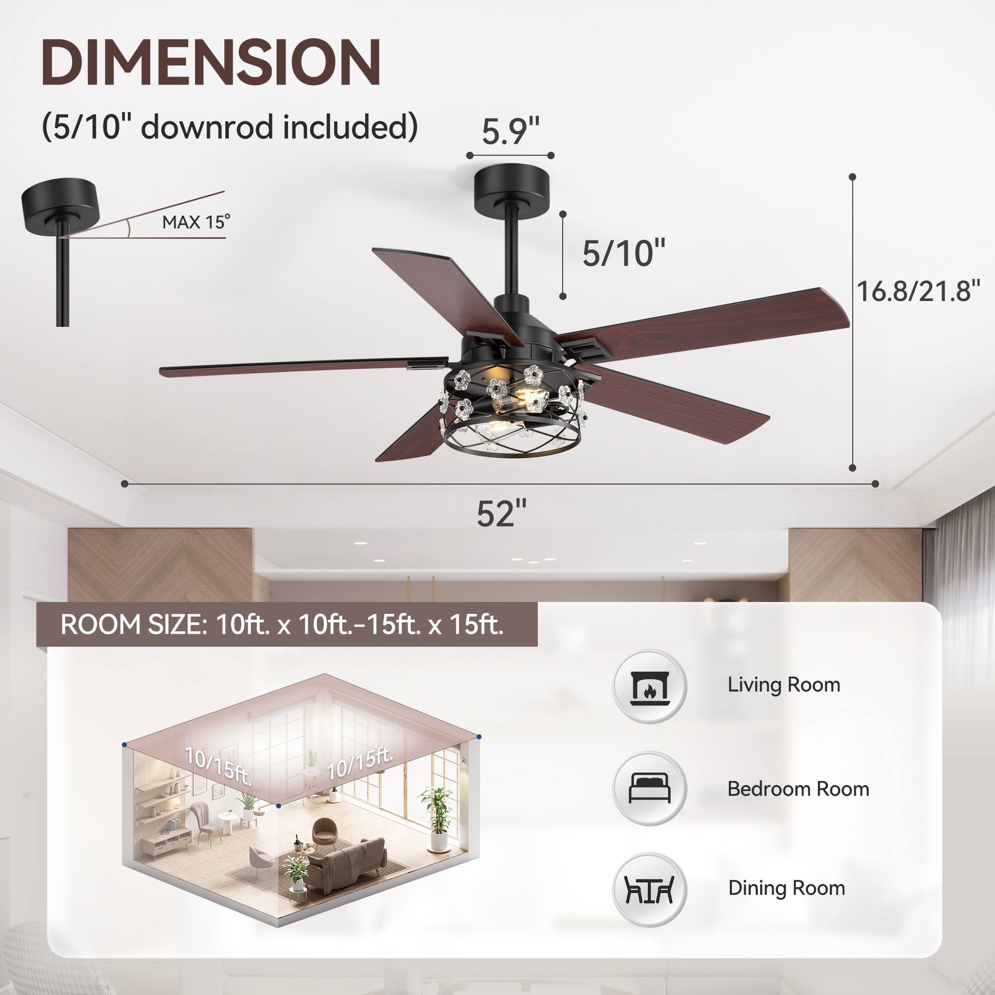 **DIMENSION**  
(5/10" downrod included)  

- 5.9"  
- 5/10"  
- 16.8/21.8"  
- 52"  
- MAX 15"  

**ROOM SIZE:** 10ft. x 10ft.-15ft. x 15ft.  

- Living Room  
- Bedroom Room  
- Dining Room  

10/15ft.  
10/15ft.