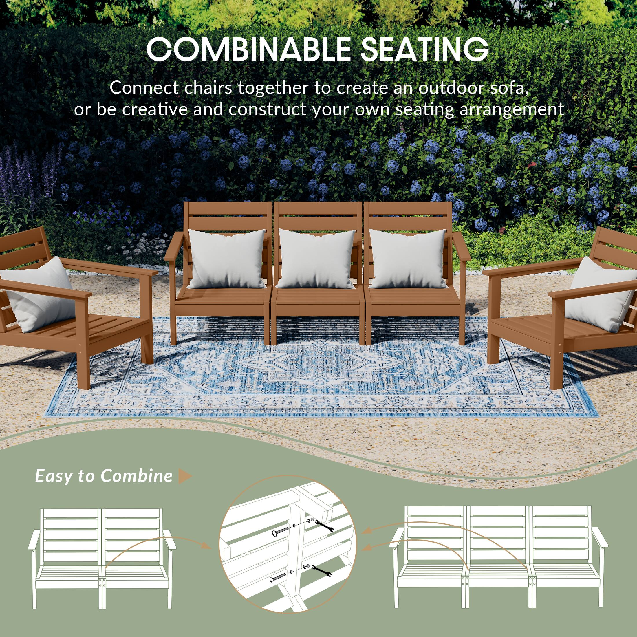 COMBINABLE SEATING  
Connect chairs together to create an outdoor sofa, or be creative and construct your own seating arrangement  

Easy to Combine