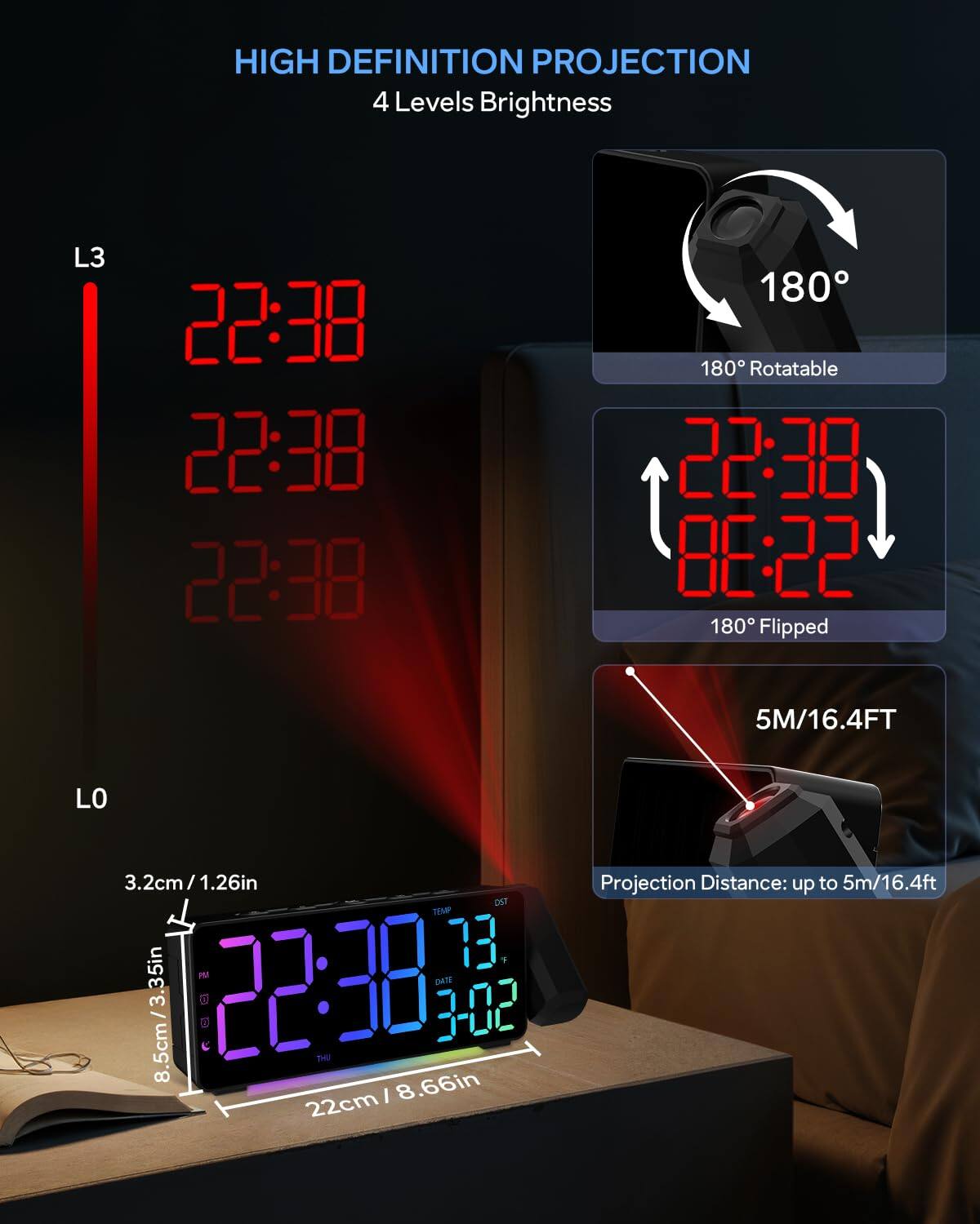 HIGH DEFINITION PROJECTION  
4 Levels Brightness  

L3  
22:38  
22:38  
22:38  

180° Rotatable  

180° Flipped  

5M/16.4FT  

LO  
3.2cm/1.26in  
8.5cm/3.35in  
22cm/8.66in  

Projection Distance: up to 5m/16.4ft